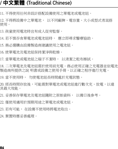 8611. 不得使用任何非設計搭配設備使用之單電池或電池組。12. 不得將設備中之單電池，  以不同廠牌、電容量、大小或型式者混搭使用。 13. 孩童使用電池時宜有成人從旁監督。14. 若不慎吞食單電池或電池組時，  應立即尋求醫療協助。15. 務必選購由設備製造商建議使用之電池組。16. 使單電池及電池組保持潔淨與乾燥。17. 當單電池或電池組之端子不潔時，  以清潔之乾布擦拭。18. 二次單電池及電池組需於使用前充電。務必使用正確之充電器並依電池製造商所提供之說 明書或設備之使用手冊，以正確之程序進行充電。19. 當不使用時，  勿使電池組長時間處於充電狀態。20. 經長時間存放後，可能需對單電池或電池組進行數次充、放電，以達其最大效能。21. 妥善保存單電池及電池組隨附之原始資料，  以備日後參考。22. 僅使用適用於預期用途之單電池或電池組。 23. 若有可能， 在設備不使用時將電池取出。 24. 棄置時應妥善處理。 / 中文繁體 (Traditional Chinese)