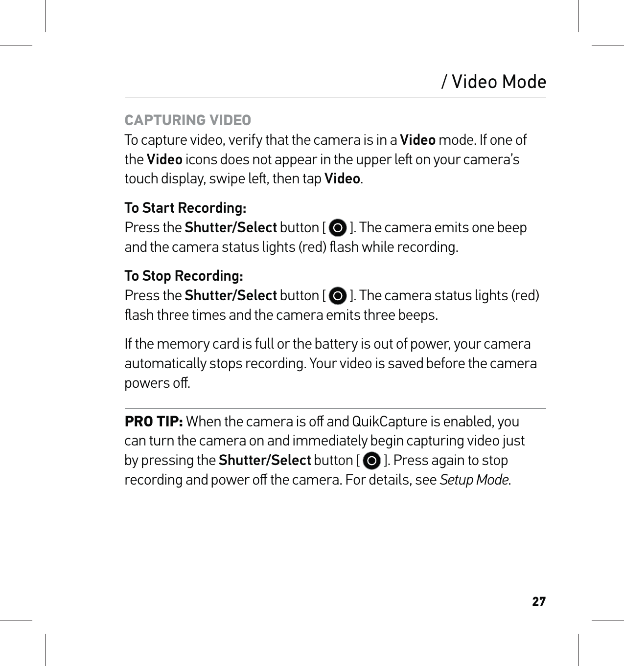 27/ Video ModeCAPTURING VIDEO To capture video, verify that the camera is in a Video mode. If one of the Video icons does not appear in the upper le on your camera’s touch display, swipe le, then tap Video.To Start Recording: Press the Shutter/Select button [   ]. The camera emits one beep and the camera status lights (red) ﬂash while recording.To Stop Recording: Press the Shutter/Select button [   ]. The camera status lights (red) ﬂash three times and the camera emits three beeps.If the memory card is full or the battery is out of power, your camera automatically stops recording. Your video is saved before the camera powers oﬀ.PRO TIP: When the camera is oﬀ and QuikCapture is enabled, you can turn the camera on and immediately begin capturing video just by pressing the Shutter/Select button [   ]. Press again to stop recording and power oﬀ the camera. For details, see Setup Mode.