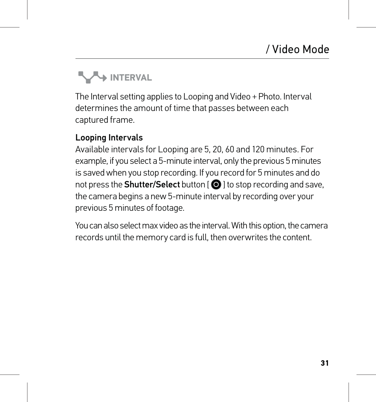 31INTERVALThe Interval setting applies to Looping and Video + Photo. Interval determines the amount of time that passes between each  captured frame. Looping Intervals Available intervals for Looping are 5, 20, 60 and 120 minutes. For example, if you select a 5-minute interval, only the previous 5 minutes is saved when you stop recording. If you record for 5 minutes and do not press the Shutter/Select button [   ] to stop recording and save, the camera begins a new 5-minute interval by recording over your previous 5 minutes of footage. You can also select max video as the interval. With this option, the camera records until the memory card is full, then overwrites the content./ Video Mode