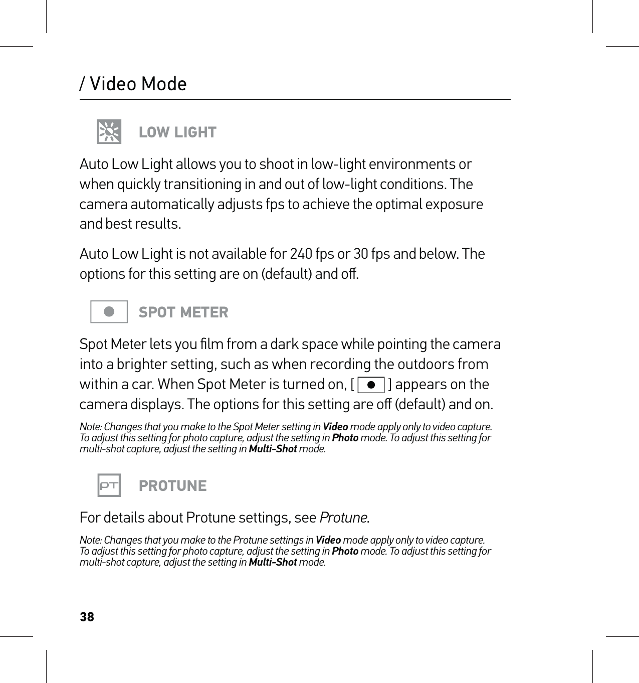 38/ Video ModeLOW LIGHTAuto Low Light allows you to shoot in low-light environments or  when quickly transitioning in and out of low-light conditions. The camera automatically adjusts fps to achieve the optimal exposure  and best results. Auto Low Light is not available for 240 fps or 30 fps and below. The options for this setting are on (default) and oﬀ.SPOT METERSpot Meter lets you ﬁlm from a dark space while pointing the camera into a brighter setting, such as when recording the outdoors from within a car. When Spot Meter is turned on, [  ] appears on the camera displays. The options for this setting are oﬀ (default) and on.Note: Changes that you make to the Spot Meter setting in Video mode apply only to video capture.  To adjust this setting for photo capture, adjust the setting in Photo mode. To adjust this setting for multi-shot capture, adjust the setting in Multi-Shot mode.PROTUNEFor details about Protune settings, see Protune.Note: Changes that you make to the Protune settings in Video mode apply only to video capture.  To adjust this setting for photo capture, adjust the setting in Photo mode. To adjust this setting for multi-shot capture, adjust the setting in Multi-Shot mode.