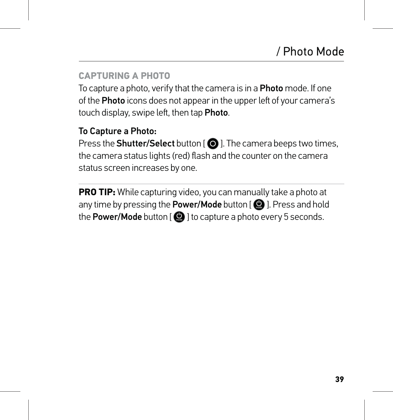 39/ Photo ModeCAPTURING A PHOTO To capture a photo, verify that the camera is in a Photo mode. If one of the Photo icons does not appear in the upper le of your camera’s touch display, swipe le, then tap Photo.To Capture a Photo: Press the Shutter/Select button [   ]. The camera beeps two times, the camera status lights (red) ﬂash and the counter on the camera status screen increases by one.PRO TIP: While capturing video, you can manually take a photo at  any time by pressing the Power/Mode button [  ]. Press and hold  the Power/Mode button [  ] to capture a photo every 5 seconds.