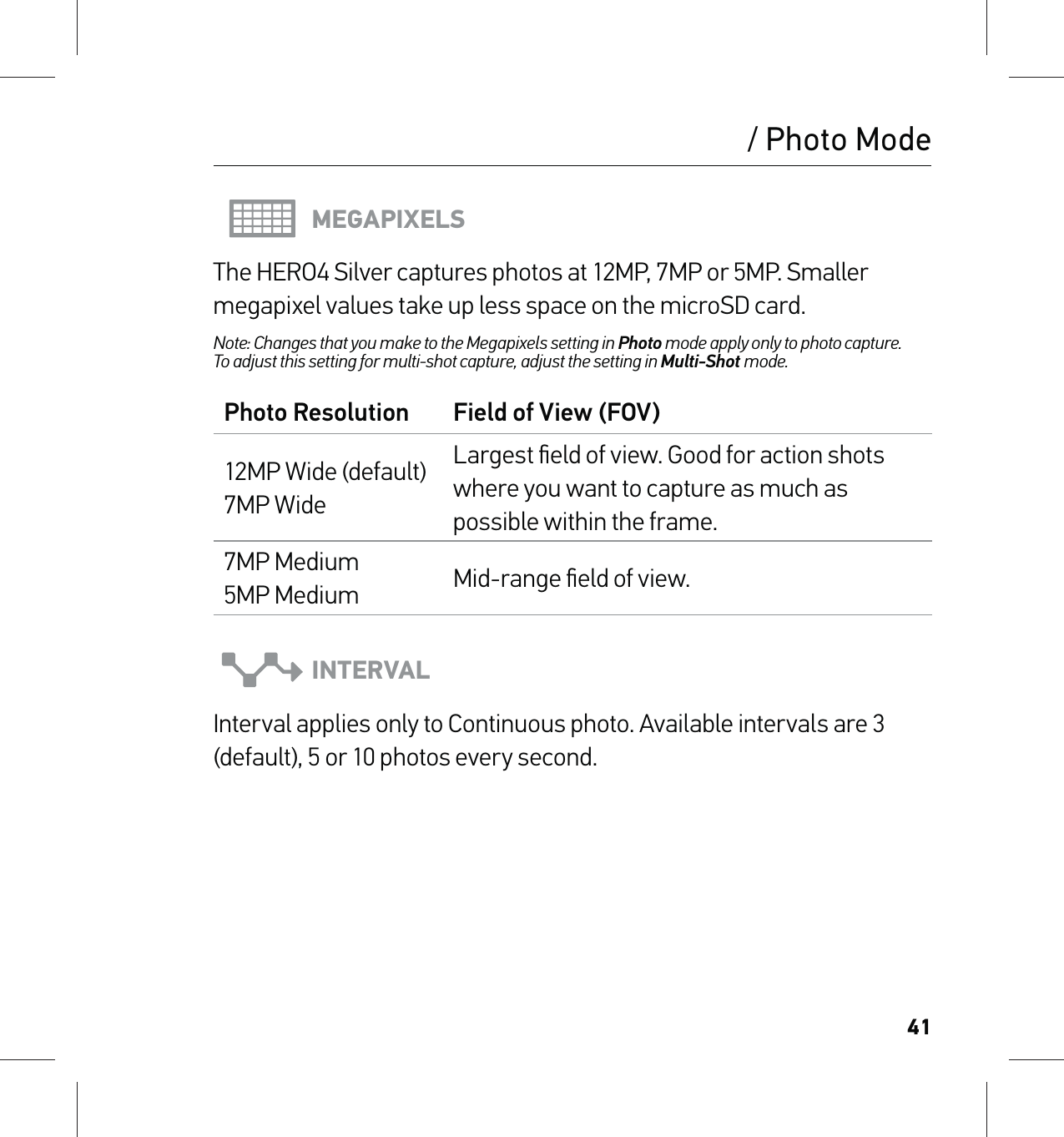 41MEGAPIXELSThe HERO4 Silver captures photos at 12MP, 7MP or 5MP. Smaller megapixel values take up less space on the microSD card.Note: Changes that you make to the Megapixels setting in Photo mode apply only to photo capture.  To adjust this setting for multi-shot capture, adjust the setting in Multi-Shot mode.Photo Resolution Field of View (FOV)12MP Wide (default) 7MP WideLargest ﬁeld of view. Good for action shots where you want to capture as much as possible within the frame.7MP Medium 5MP Medium Mid-range ﬁeld of view.INTERVALInterval applies only to Continuous photo. Available intervals are 3 (default), 5 or 10 photos every second./ Photo Mode