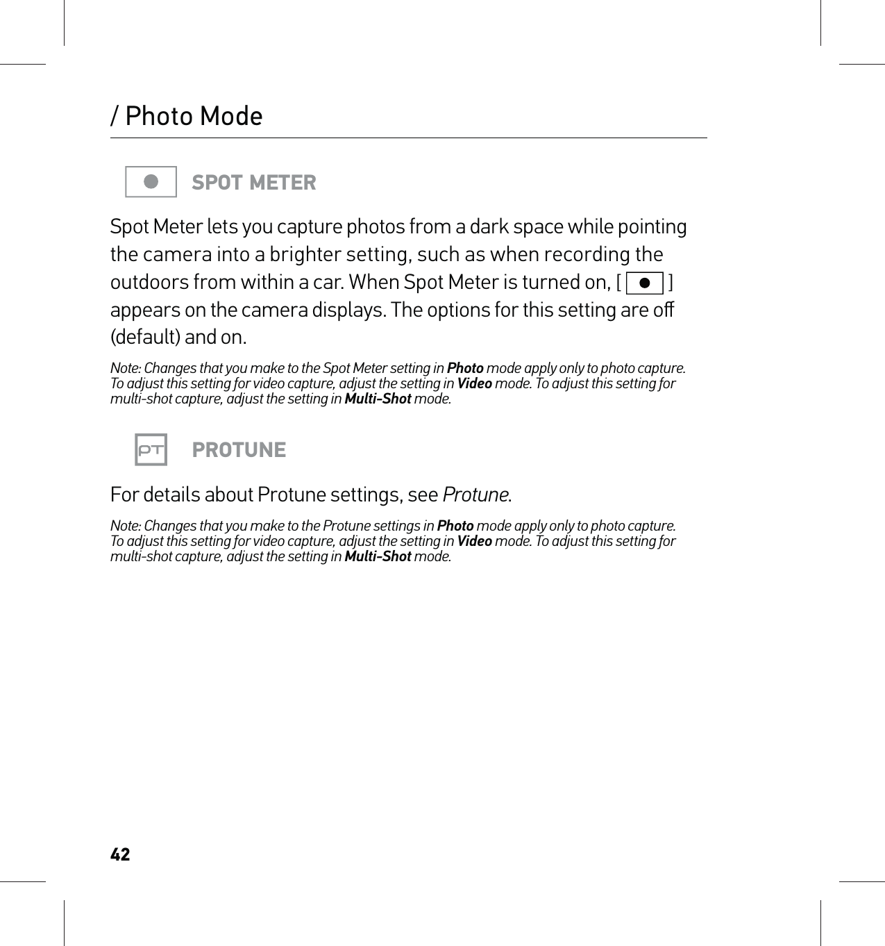 42/ Photo ModeSPOT METERSpot Meter lets you capture photos from a dark space while pointing the camera into a brighter setting, such as when recording the outdoors from within a car. When Spot Meter is turned on, [  ] appears on the camera displays. The options for this setting are oﬀ (default) and on.Note: Changes that you make to the Spot Meter setting in Photo mode apply only to photo capture.  To adjust this setting for video capture, adjust the setting in Video mode. To adjust this setting for multi-shot capture, adjust the setting in Multi-Shot mode.PROTUNEFor details about Protune settings, see Protune.Note: Changes that you make to the Protune settings in Photo mode apply only to photo capture.  To adjust this setting for video capture, adjust the setting in Video mode. To adjust this setting for multi-shot capture, adjust the setting in Multi-Shot mode.