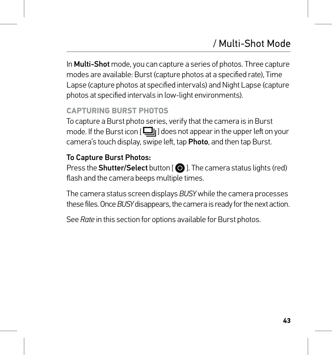 43/ Multi-Shot ModeIn Multi-Shot mode, you can capture a series of photos. Three capture modes are available: Burst (capture photos at a speciﬁed rate), Time Lapse (capture photos at speciﬁed intervals) and Night Lapse (capture photos at speciﬁed intervals in low-light environments).CAPTURING BURST PHOTOS To capture a Burst photo series, verify that the camera is in Burst mode. If the Burst icon [  ] does not appear in the upper le on your camera’s touch display, swipe le, tap Photo, and then tap Burst.To Capture Burst Photos: Press the Shutter/Select button [   ]. The camera status lights (red)ﬂash and the camera beeps multiple times.The camera status screen displays BUSY while the camera processes these ﬁles. Once BUSY disappears, the camera is ready for the next action.See Rate in this section for options available for Burst photos.