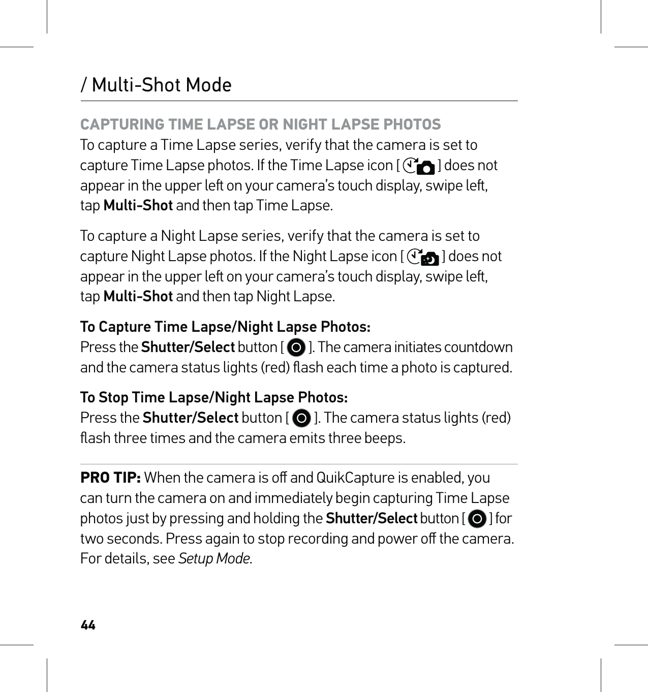 44CAPTURING TIME LAPSE OR NIGHT LAPSE PHOTOS To capture a Time Lapse series, verify that the camera is set to capture Time Lapse photos. If the Time Lapse icon [  ] does not appear in the upper le on your camera’s touch display, swipe le,  tap Multi-Shot and then tap Time Lapse.To capture a Night Lapse series, verify that the camera is set to capture Night Lapse photos. If the Night Lapse icon [  ] does not appear in the upper le on your camera’s touch display, swipe le,  tap Multi-Shot and then tap Night Lapse.To Capture Time Lapse/Night Lapse Photos: Press the Shutter/Select button [   ]. The camera initiates countdown and the camera status lights (red) ﬂash each time a photo is captured.To Stop Time Lapse/Night Lapse Photos: Press the Shutter/Select button [   ]. The camera status lights (red)ﬂash three times and the camera emits three beeps.PRO TIP: When the camera is oﬀ and QuikCapture is enabled, you can turn the camera on and immediately begin capturing Time Lapse photos just by pressing and holding the Shutter/Select button [   ] for two seconds. Press again to stop recording and power oﬀ the camera. For details, see Setup Mode./ Multi-Shot Mode