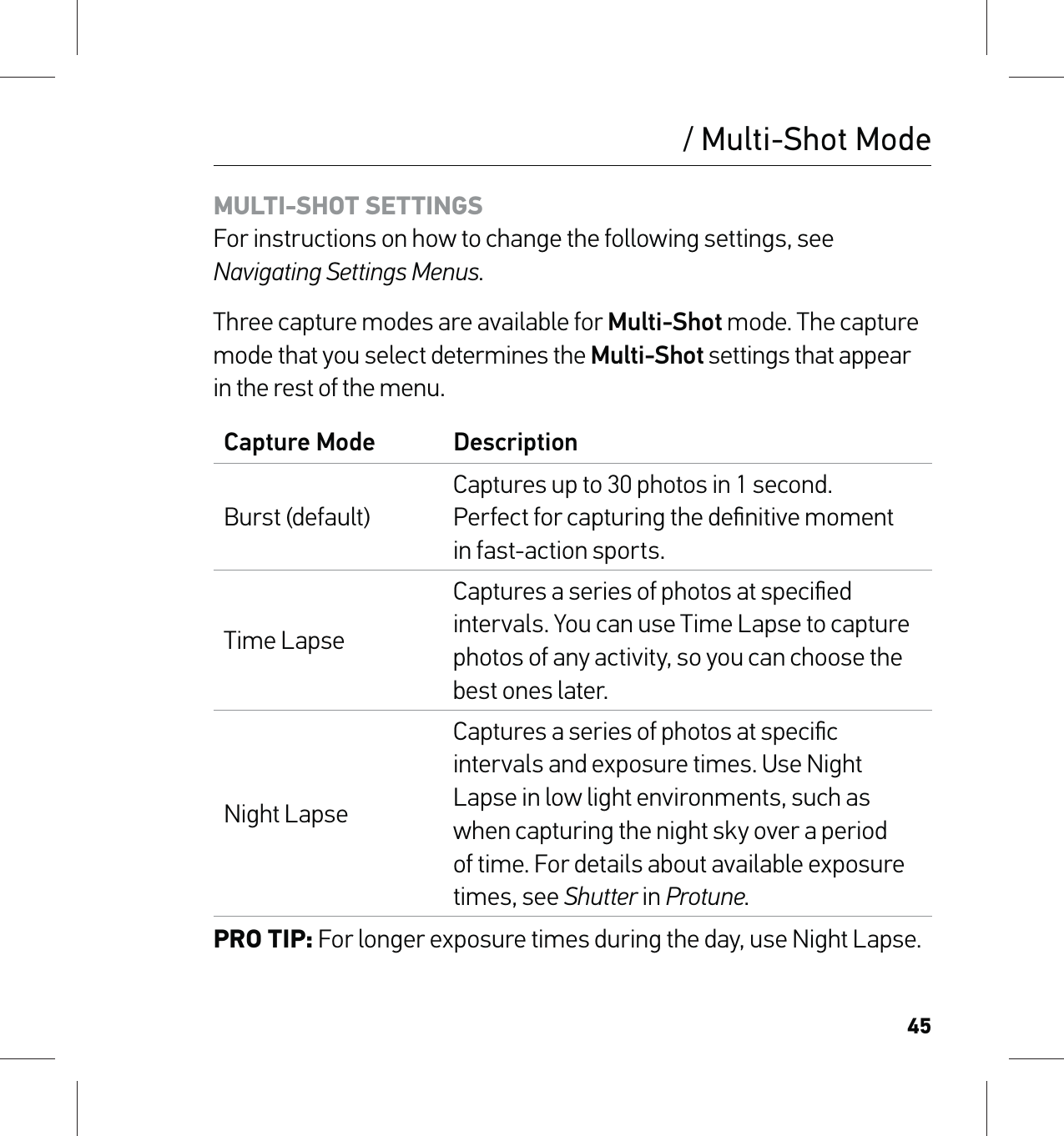 45/ Multi-Shot ModeMULTI-SHOT SETTINGS For instructions on how to change the following settings, see Navigating Settings Menus.Three capture modes are available for Multi-Shot mode. The capture mode that you select determines the Multi-Shot settings that appear in the rest of the menu.Capture Mode DescriptionBurst (default)Captures up to 30 photos in 1 second.  Perfect for capturing the deﬁnitive moment  in fast-action sports.Time LapseCaptures a series of photos at speciﬁed intervals. You can use Time Lapse to capture photos of any activity, so you can choose the best ones later.Night LapseCaptures a series of photos at speciﬁc intervals and exposure times. Use Night Lapse in low light environments, such as when capturing the night sky over a period of time. For details about available exposure times, see Shutter in Protune.PRO TIP: For longer exposure times during the day, use Night Lapse.