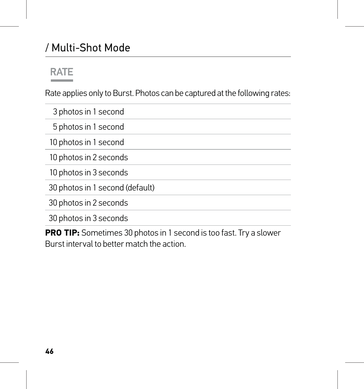 46/ Multi-Shot ModeRate applies only to Burst. Photos can be captured at the following rates:3 photos in 1 second5 photos in 1 second10 photos in 1 second10 photos in 2 seconds10 photos in 3 seconds30 photos in 1 second (default)30 photos in 2 seconds30 photos in 3 secondsPRO TIP: Sometimes 30 photos in 1 second is too fast. Try a slower Burst interval to better match the action.