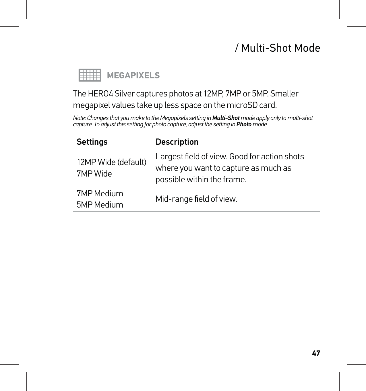 47/ Multi-Shot ModeMEGAPIXELSThe HERO4 Silver captures photos at 12MP, 7MP or 5MP. Smaller megapixel values take up less space on the microSD card.Note: Changes that you make to the Megapixels setting in Multi-Shot mode apply only to multi-shot capture. To adjust this setting for photo capture, adjust the setting in Photo mode.Settings Description12MP Wide (default) 7MP WideLargest ﬁeld of view. Good for action shots where you want to capture as much as possible within the frame.7MP Medium 5MP Medium Mid-range ﬁeld of view.