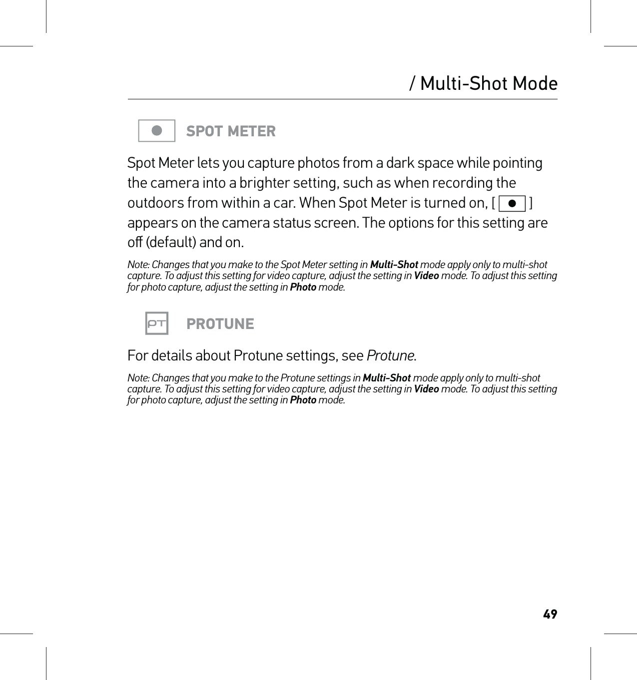 49SPOT METERSpot Meter lets you capture photos from a dark space while pointing the camera into a brighter setting, such as when recording the outdoors from within a car. When Spot Meter is turned on, [  ] appears on the camera status screen. The options for this setting are oﬀ (default) and on.Note: Changes that you make to the Spot Meter setting in Multi-Shot mode apply only to multi-shot capture. To adjust this setting for video capture, adjust the setting in Video mode. To adjust this setting for photo capture, adjust the setting in Photo mode.PROTUNEFor details about Protune settings, see Protune.Note: Changes that you make to the Protune settings in Multi-Shot mode apply only to multi-shot capture. To adjust this setting for video capture, adjust the setting in Video mode. To adjust this setting for photo capture, adjust the setting in Photo mode./ Multi-Shot Mode