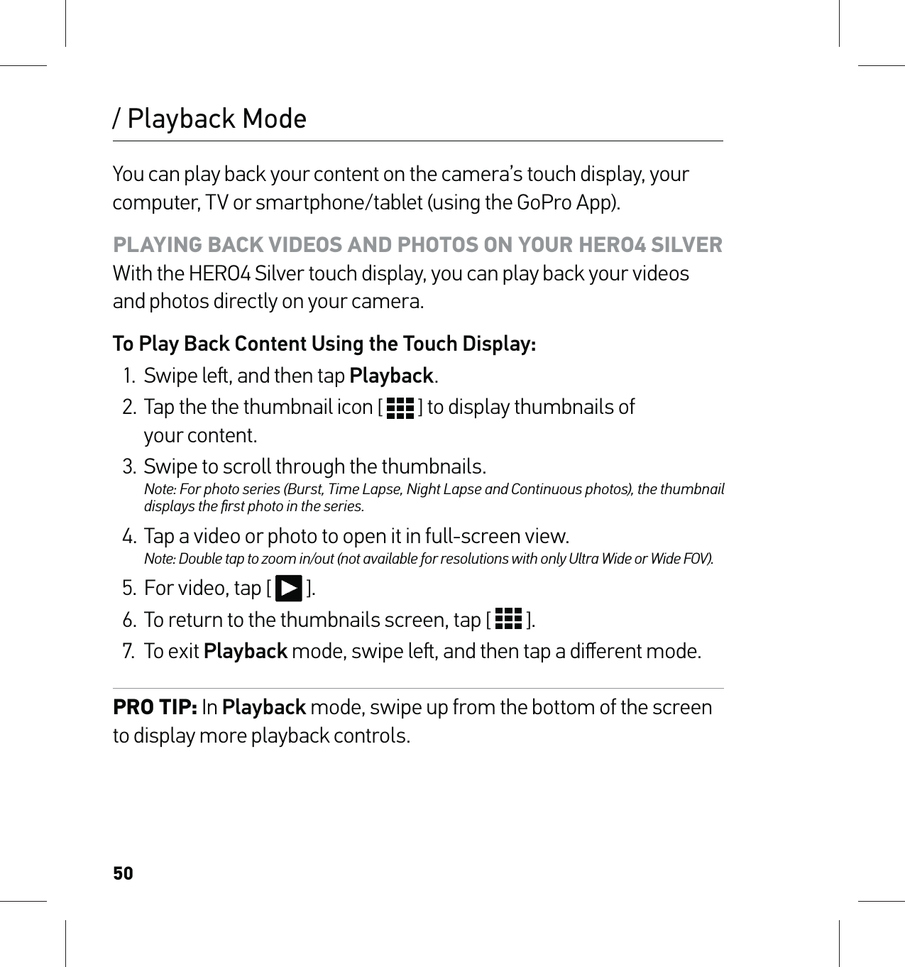 50/ Playback ModeYou can play back your content on the camera’s touch display, your computer, TV or smartphone/tablet (using the GoPro App).PLAYING BACK VIDEOS AND PHOTOS ON YOUR HERO4 SILVER With the HERO4 Silver touch display, you can play back your videos and photos directly on your camera.To Play Back Content Using the Touch Display:1.  Swipe le, and then tap Playback.2. Tap the the thumbnail icon [   ] to display thumbnails of  your content.3.  Swipe to scroll through the thumbnails. Note: For photo series (Burst, Time Lapse, Night Lapse and Continuous photos), the thumbnail displays the ﬁrst photo in the series.4. Tap a video or photo to open it in full-screen view. Note: Double tap to zoom in/out (not available for resolutions with only Ultra Wide or Wide FOV).5.  For video, tap [   ].6.  To return to the thumbnails screen, tap [   ].7. To exit Playback mode, swipe le, and then tap a diﬀerent mode.PRO TIP: In Playback mode, swipe up from the bottom of the screen to display more playback controls.