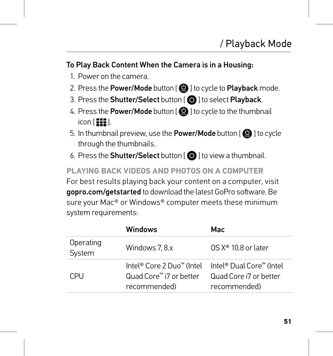 51/ Playback ModeTo Play Back Content When the Camera is in a Housing:1.  Power on the camera.2. Press the Power/Mode button [  ] to cycle to Playback mode. 3. Press the Shutter/Select button [   ] to select Playback.4. Press the Power/Mode button [  ] to cycle to the thumbnail  icon [   ].5.  In thumbnail preview, use the Power/Mode button [  ] to cycle through the thumbnails. 6. Press the Shutter/Select button [   ] to view a thumbnail.PLAYING BACK VIDEOS AND PHOTOS ON A COMPUTER For best results playing back your content on a computer, visit  gopro.com/getstarted to download the latest GoPro soware. Be sure your Mac® or Windows® computer meets these minimum system requirements:Windows MacOperating System Windows 7, 8.x OS X® 10.8 or laterCPUIntel® Core 2 Duo™ (Intel Quad Core™ i7 or better recommended)Intel® Dual Core™ (Intel Quad Core i7 or better recommended)