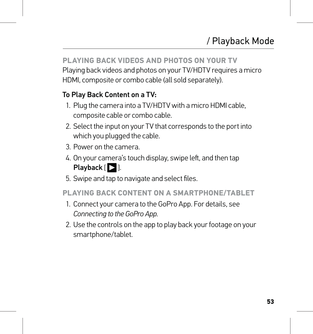 53PLAYING BACK VIDEOS AND PHOTOS ON YOUR TV Playing back videos and photos on your TV/HDTV requires a micro HDMI, composite or combo cable (all sold separately).To Play Back Content on a TV:1.  Plug the camera into a TV/HDTV with a micro HDMI cable, composite cable or combo cable.2.  Select the input on your TV that corresponds to the port into  which you plugged the cable.3.  Power on the camera.4. On your camera’s touch display, swipe le, and then tap  Playback [  ].5.  Swipe and tap to navigate and select ﬁles.PLAYING BACK CONTENT ON A SMARTPHONE/TABLET1.  Connect your camera to the GoPro App. For details, see Connecting to the GoPro App.2.  Use the controls on the app to play back your footage on your smartphone/tablet./ Playback Mode