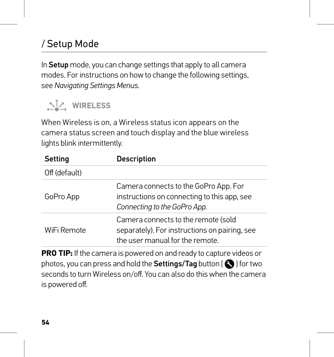 54/ Setup ModeIn Setup mode, you can change settings that apply to all camera modes. For instructions on how to change the following settings,  see Navigating Settings Menus.WIRELESSWhen Wireless is on, a Wireless status icon appears on the  camera status screen and touch display and the blue wireless  lights blink intermittently. Setting DescriptionOﬀ (default)GoPro AppCamera connects to the GoPro App. For instructions on connecting to this app, see Connecting to the GoPro App.WiFi RemoteCamera connects to the remote (sold separately). For instructions on pairing, see the user manual for the remote.PRO TIP: If the camera is powered on and ready to capture videos or photos, you can press and hold the Settings/Tag button [  ] for two seconds to turn Wireless on/oﬀ. You can also do this when the camera is powered oﬀ.