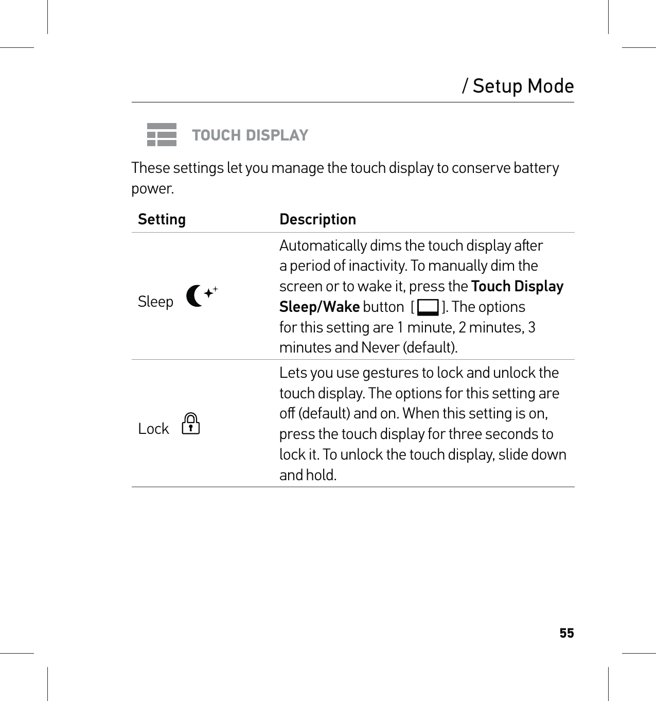 55/ Setup ModeTOUCH DISPLAYThese settings let you manage the touch display to conserve battery power.Setting DescriptionSleep    Automatically dims the touch display aer a period of inactivity. To manually dim the screen or to wake it, press the Touch Display Sleep/Wake button  [  ]. The options for this setting are 1 minute, 2 minutes, 3 minutes and Never (default).Lock      Lets you use gestures to lock and unlock the touch display. The options for this setting are oﬀ (default) and on. When this setting is on, press the touch display for three seconds to lock it. To unlock the touch display, slide down and hold.