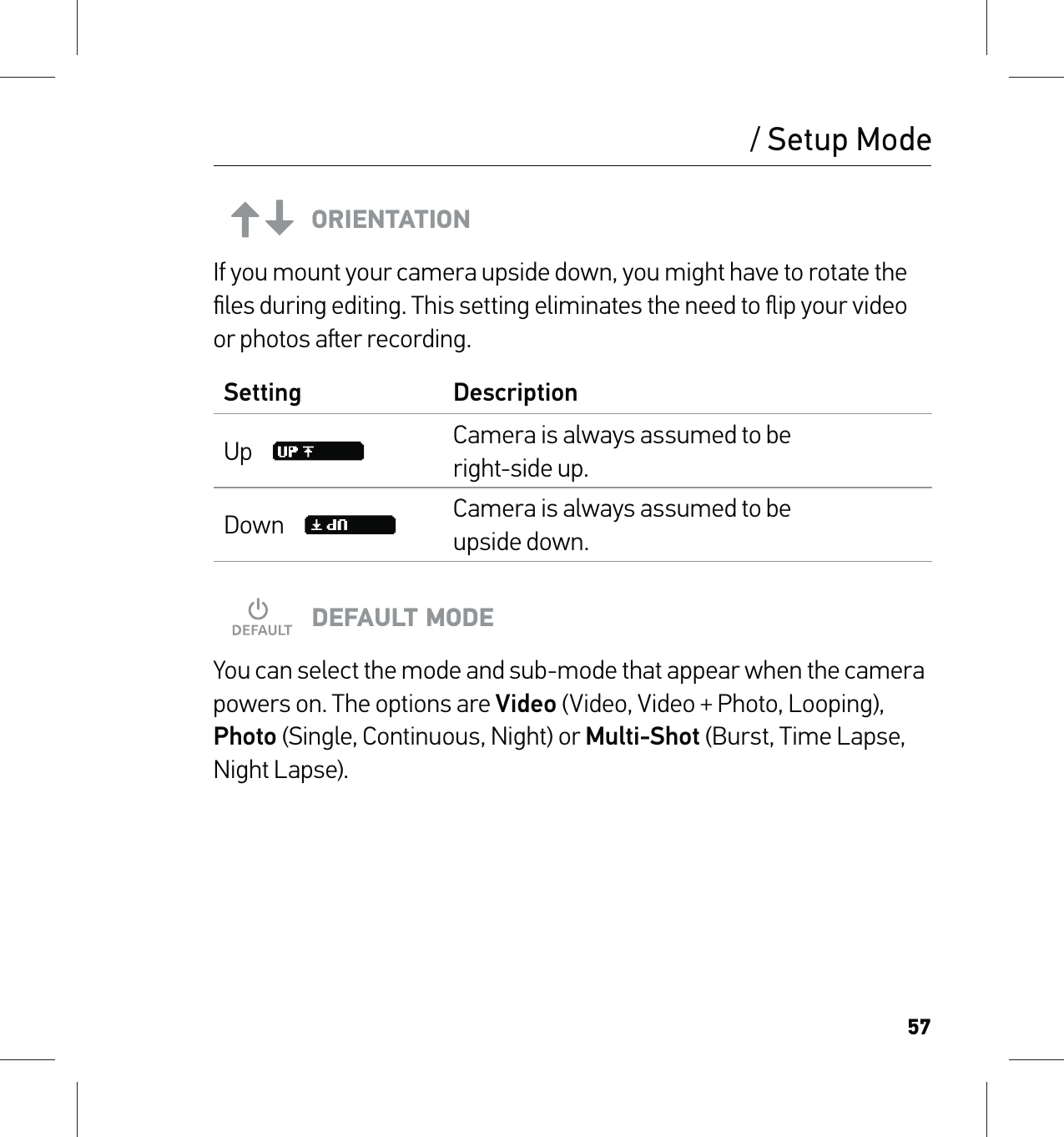 57ORIENTATIONIf you mount your camera upside down, you might have to rotate the ﬁles during editing. This setting eliminates the need to ﬂip your video or photos aer recording.Setting DescriptionUp     Camera is always assumed to be  right-side up.Down     Camera is always assumed to be  upside down.DEFAULT MODEYou can select the mode and sub-mode that appear when the camera powers on. The options are Video (Video, Video + Photo, Looping), Photo (Single, Continuous, Night) or Multi-Shot (Burst, Time Lapse, Night Lapse)./ Setup Mode