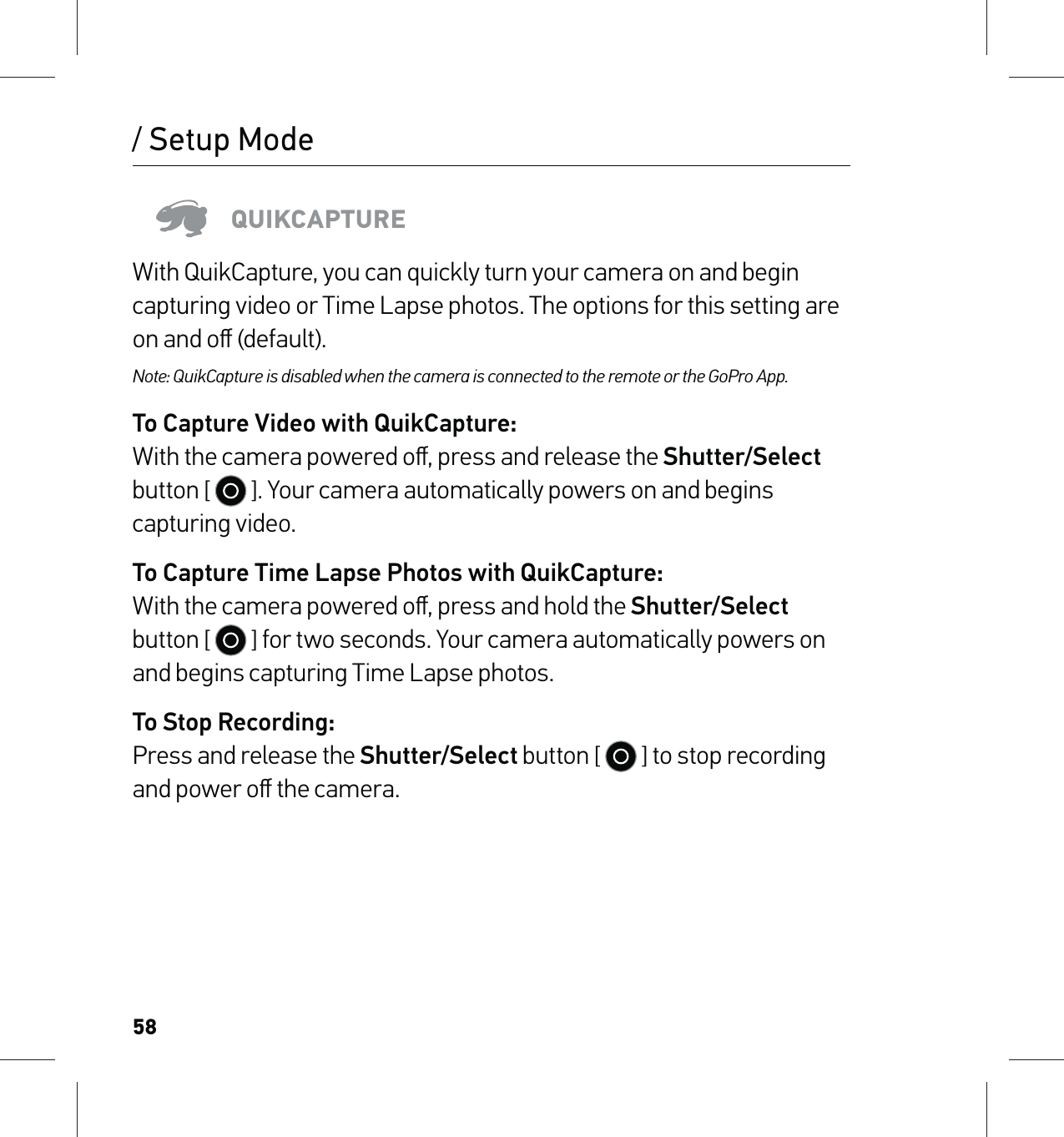 58/ Setup ModeQUIKCAPTUREWith QuikCapture, you can quickly turn your camera on and begin capturing video or Time Lapse photos. The options for this setting are on and oﬀ (default).Note: QuikCapture is disabled when the camera is connected to the remote or the GoPro App.To Capture Video with QuikCapture: With the camera powered oﬀ, press and release the Shutter/Select button [   ]. Your camera automatically powers on and begins capturing video.To Capture Time Lapse Photos with QuikCapture: With the camera powered oﬀ, press and hold the Shutter/Select button [   ] for two seconds. Your camera automatically powers on and begins capturing Time Lapse photos.To Stop Recording: Press and release the Shutter/Select button [   ] to stop recording and power oﬀ the camera.