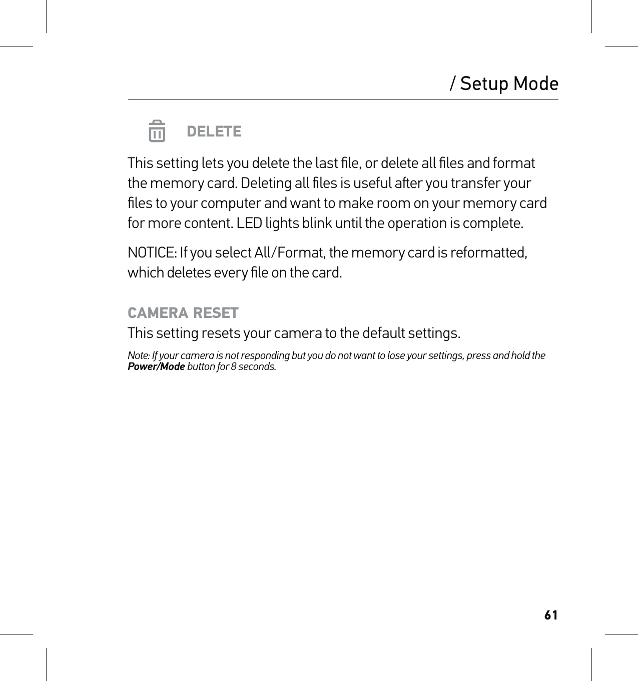 61/ Setup ModeDELETEThis setting lets you delete the last ﬁle, or delete all ﬁles and format  the memory card. Deleting all ﬁles is useful aer you transfer your ﬁles to your computer and want to make room on your memory card for more content. LED lights blink until the operation is complete.NOTICE: If you select All/Format, the memory card is reformatted, which deletes every ﬁle on the card.CAMERA RESET This setting resets your camera to the default settings.Note: If your camera is not responding but you do not want to lose your settings, press and hold the Power/Mode button for 8 seconds. 