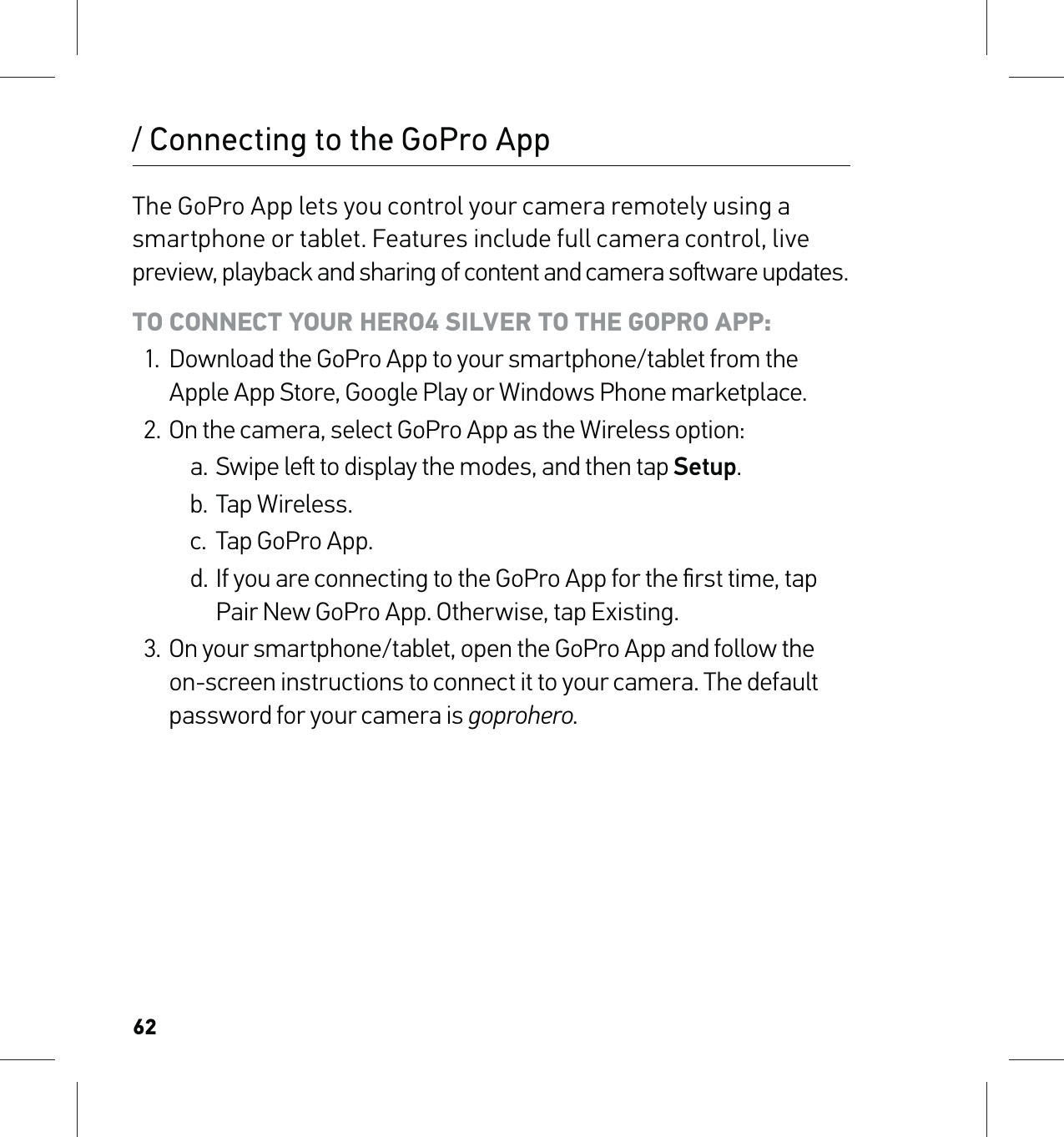 62/ Connecting to the GoPro AppThe GoPro App lets you control your camera remotely using a smartphone or tablet. Features include full camera control, live preview, playback and sharing of content and camera soware updates.TO CONNECT YOUR HERO4 SILVER TO THE GOPRO APP:1.  Download the GoPro App to your smartphone/tablet from the Apple App Store, Google Play or Windows Phone marketplace.2.  On the camera, select GoPro App as the Wireless option:a. Swipe le to display the modes, and then tap Setup.b. Tap Wireless.c.  Tap GoPro App.d. If you are connecting to the GoPro App for the ﬁrst time, tap Pair New GoPro App. Otherwise, tap Existing.3.  On your smartphone/tablet, open the GoPro App and follow the on-screen instructions to connect it to your camera. The default password for your camera is goprohero.