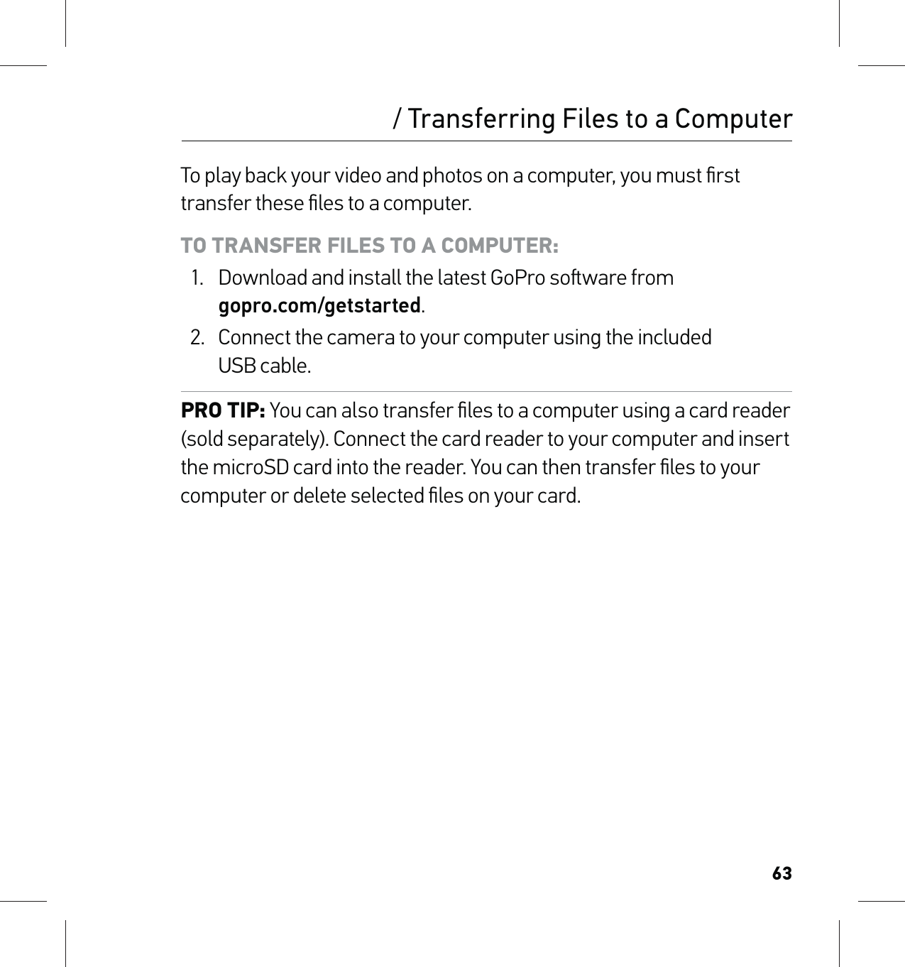 63To play back your video and photos on a computer, you must ﬁrst transfer these ﬁles to a computer. TO TRANSFER FILES TO A COMPUTER:1.  Download and install the latest GoPro soware from  gopro.com/getstarted.2.  Connect the camera to your computer using the included  USB cable.PRO TIP: You can also transfer ﬁles to a computer using a card reader (sold separately). Connect the card reader to your computer and insert the microSD card into the reader. You can then transfer ﬁles to your computer or delete selected ﬁles on your card./ Transferring Files to a Computer