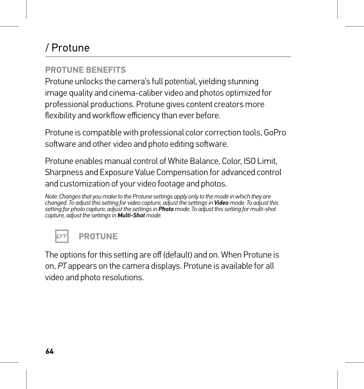 64/ ProtunePROTUNE BENEFITS Protune unlocks the camera’s full potential, yielding stunning image quality and cinema-caliber video and photos optimized for professional productions. Protune gives content creators more ﬂexibility and workﬂow eﬃciency than ever before.Protune is compatible with professional color correction tools, GoPro soware and other video and photo editing soware.Protune enables manual control of White Balance, Color, ISO Limit, Sharpness and Exposure Value Compensation for advanced control and customization of your video footage and photos.Note: Changes that you make to the Protune settings apply only to the mode in which they are changed. To adjust this setting for video capture, adjust the settings in Video mode. To adjust this setting for photo capture, adjust the settings in Photo mode. To adjust this setting for multi-shot capture, adjust the settings in Multi-Shot mode.PROTUNEThe options for this setting are oﬀ (default) and on. When Protune is on, PT appears on the camera displays. Protune is available for all video and photo resolutions.