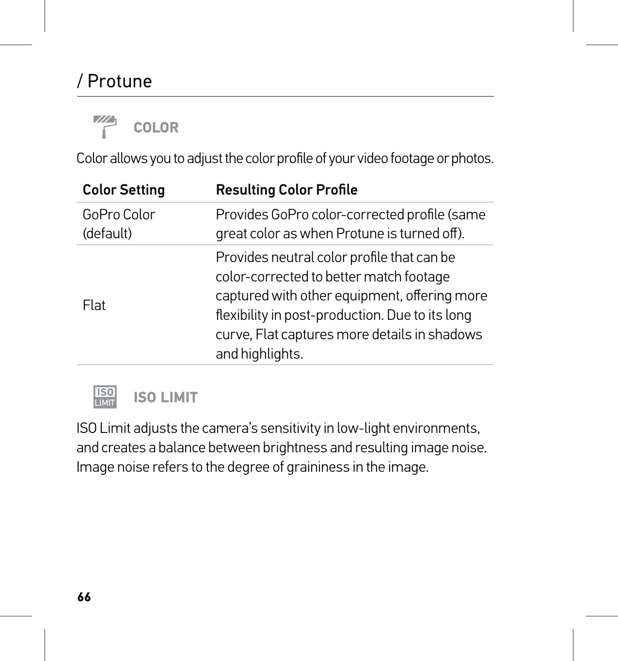 66/ ProtuneCOLORColor allows you to adjust the color proﬁle of your video footage or photos.Color Setting Resulting Color ProﬁleGoPro Color (default)Provides GoPro color-corrected proﬁle (same great color as when Protune is turned oﬀ).FlatProvides neutral color proﬁle that can be color-corrected to better match footage captured with other equipment, oﬀering more ﬂexibility in post-production. Due to its long curve, Flat captures more details in shadows and highlights.ISO LIMITISO Limit adjusts the camera’s sensitivity in low-light environments, and creates a balance between brightness and resulting image noise. Image noise refers to the degree of graininess in the image.