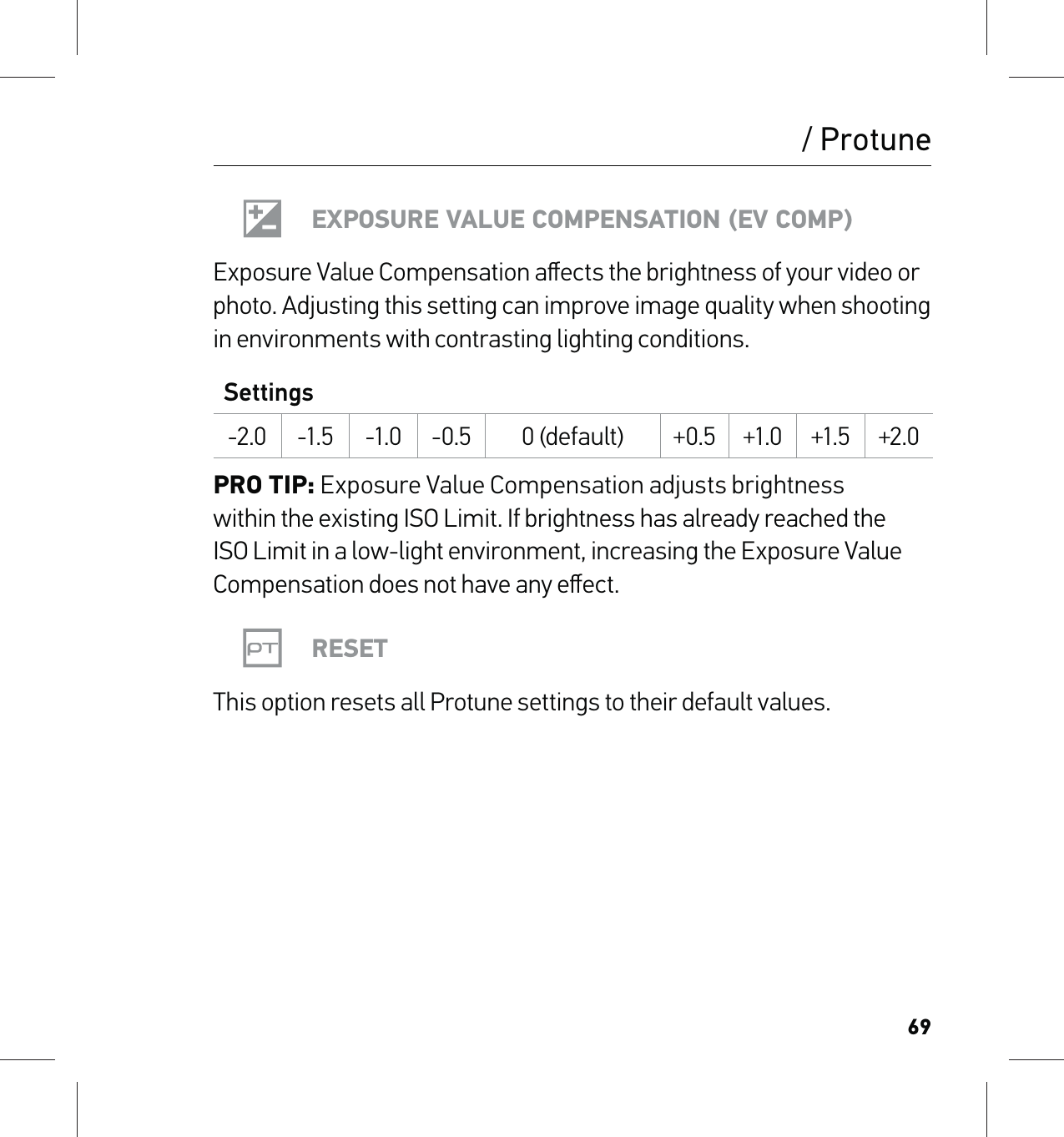 69/ ProtuneEXPOSURE VALUE COMPENSATION (EV COMP)Exposure Value Compensation aﬀects the brightness of your video or photo. Adjusting this setting can improve image quality when shooting in environments with contrasting lighting conditions.Settings-2.0 -1.5 -1.0 -0.5 0 (default) +0.5 +1.0 +1.5 +2.0PRO TIP: Exposure Value Compensation adjusts brightness  within the existing ISO Limit. If brightness has already reached the ISO Limit in a low-light environment, increasing the Exposure Value Compensation does not have any eﬀect.RESETThis option resets all Protune settings to their default values.