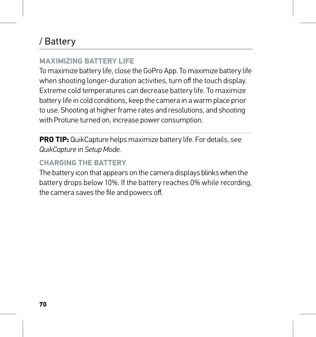 70/ BatteryMAXIMIZING BATTERY LIFE To maximize battery life, close the GoPro App. To maximize battery life when shooting longer-duration activities, turn oﬀ the touch display.Extreme cold temperatures can decrease battery life. To maximize battery life in cold conditions, keep the camera in a warm place prior to use. Shooting at higher frame rates and resolutions, and shooting  with Protune turned on, increase power consumption.PRO TIP: QuikCapture helps maximize battery life. For details, see QuikCapture in Setup Mode.CHARGING THE BATTERY The battery icon that appears on the camera displays blinks when the battery drops below 10%. If the battery reaches 0% while recording, the camera saves the ﬁle and powers oﬀ.