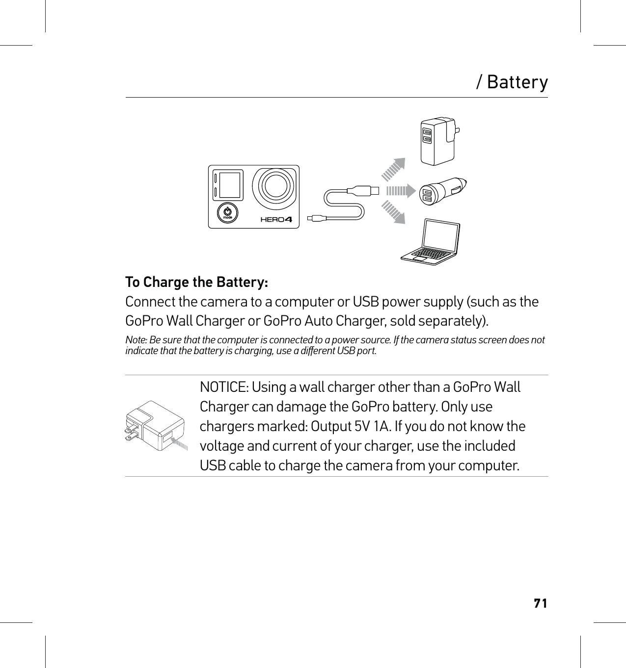 71/ BatteryTo Charge the Battery:Connect the camera to a computer or USB power supply (such as the GoPro Wall Charger or GoPro Auto Charger, sold separately). Note: Be sure that the computer is connected to a power source. If the camera status screen does not indicate that the battery is charging, use a diﬀerent USB port.NOTICE: Using a wall charger other than a GoPro Wall Charger can damage the GoPro battery. Only use chargers marked: Output 5V 1A. If you do not know the voltage and current of your charger, use the included USB cable to charge the camera from your computer.