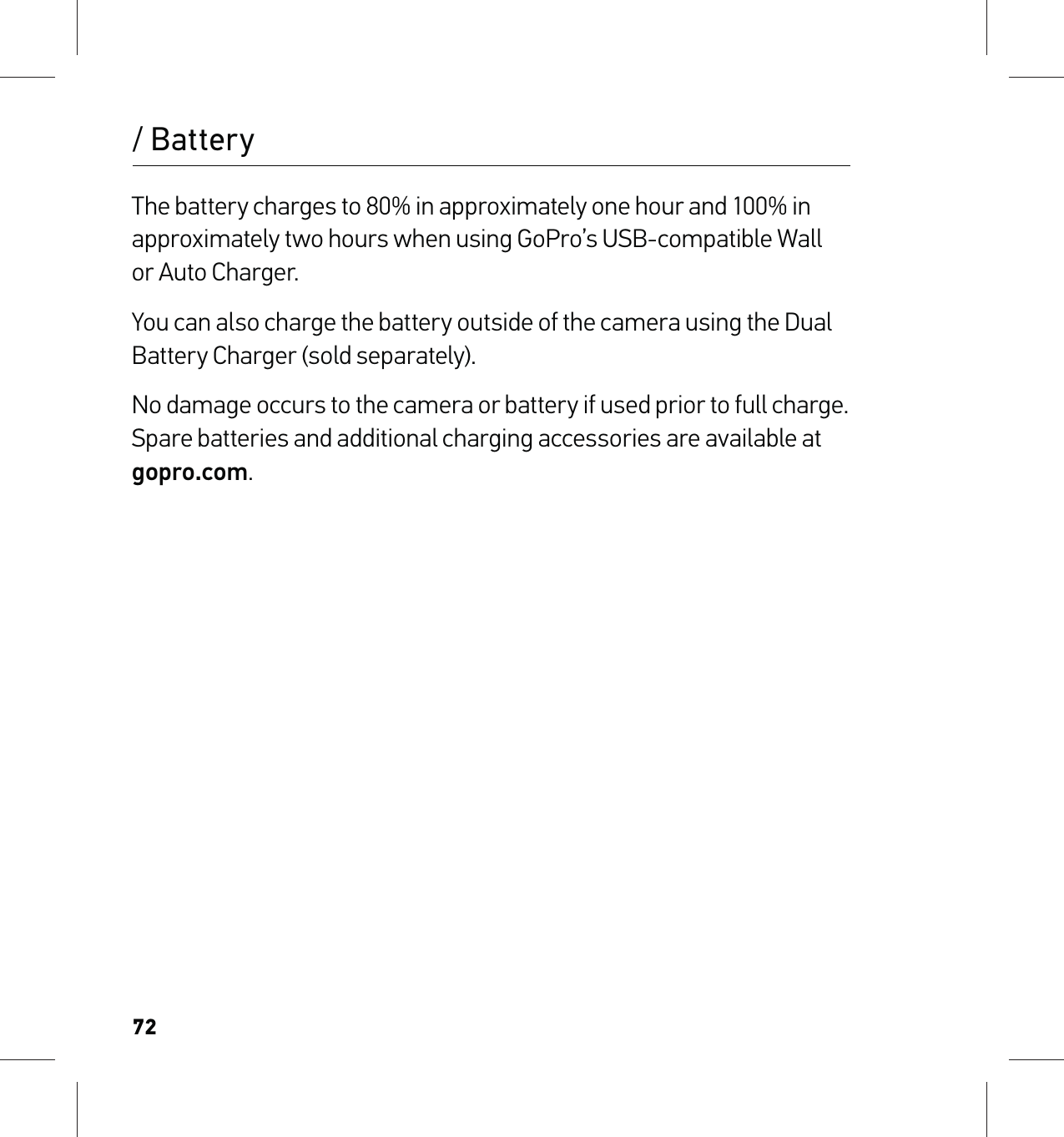 72The battery charges to 80% in approximately one hour and 100% in approximately two hours when using GoPro’s USB-compatible Wall or Auto Charger. You can also charge the battery outside of the camera using the Dual Battery Charger (sold separately).No damage occurs to the camera or battery if used prior to full charge. Spare batteries and additional charging accessories are available at gopro.com./ Battery