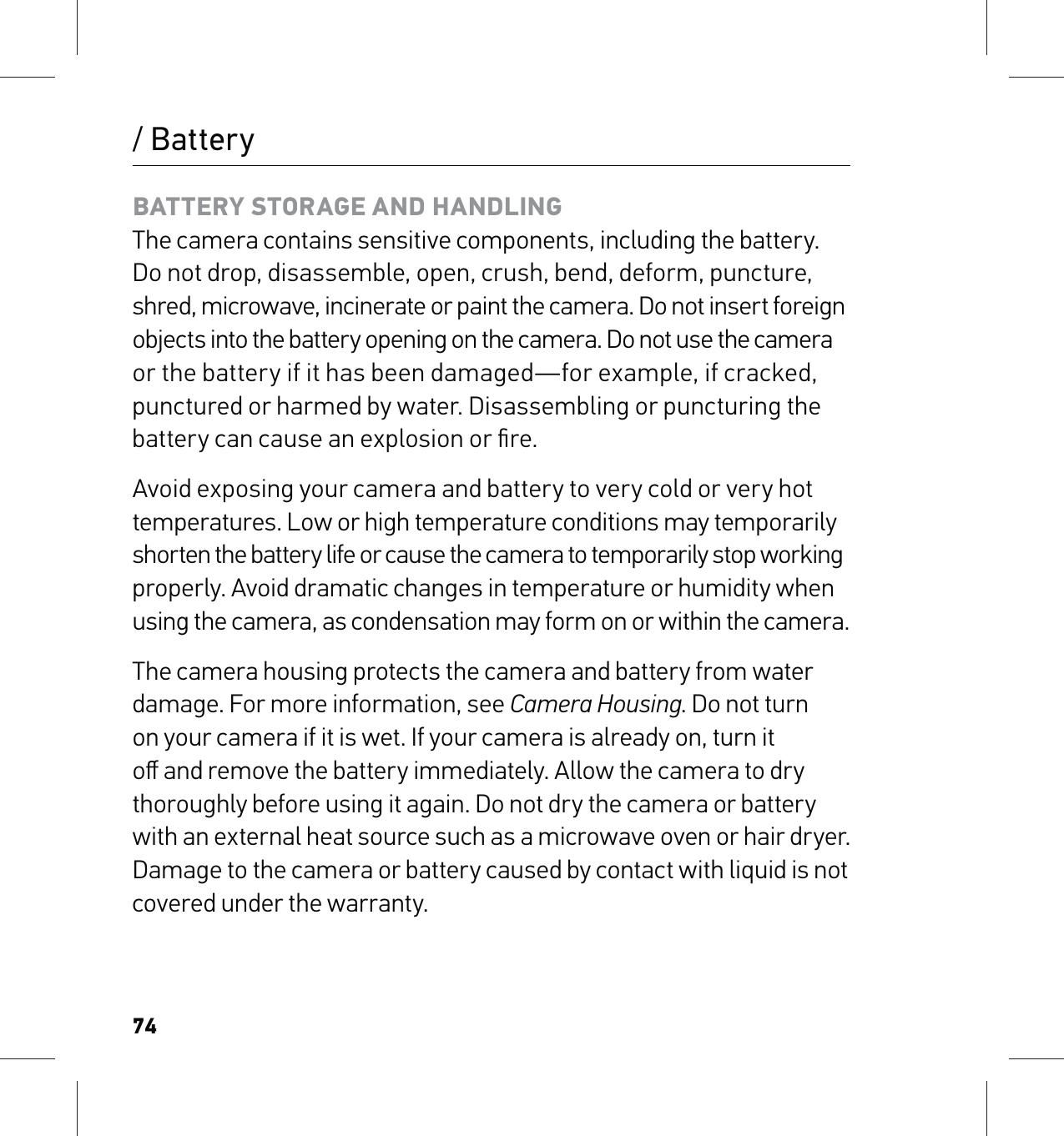 74BATTERY STORAGE AND HANDLING The camera contains sensitive components, including the battery. Do not drop, disassemble, open, crush, bend, deform, puncture, shred, microwave, incinerate or paint the camera. Do not insert foreign  objects into the battery opening on the camera. Do not use the camera  or the battery if it has been damaged—for example, if cracked, punctured or harmed by water. Disassembling or puncturing the battery can cause an explosion or ﬁre.Avoid exposing your camera and battery to very cold or very hot temperatures. Low or high temperature conditions may temporarily shorten the battery life or cause the camera to temporarily stop working properly. Avoid dramatic changes in temperature or humidity when using the camera, as condensation may form on or within the camera.The camera housing protects the camera and battery from water damage. For more information, see Camera Housing. Do not turn on your camera if it is wet. If your camera is already on, turn it oﬀ and remove the battery immediately. Allow the camera to dry thoroughly before using it again. Do not dry the camera or battery with an external heat source such as a microwave oven or hair dryer. Damage to the camera or battery caused by contact with liquid is not covered under the warranty./ Battery