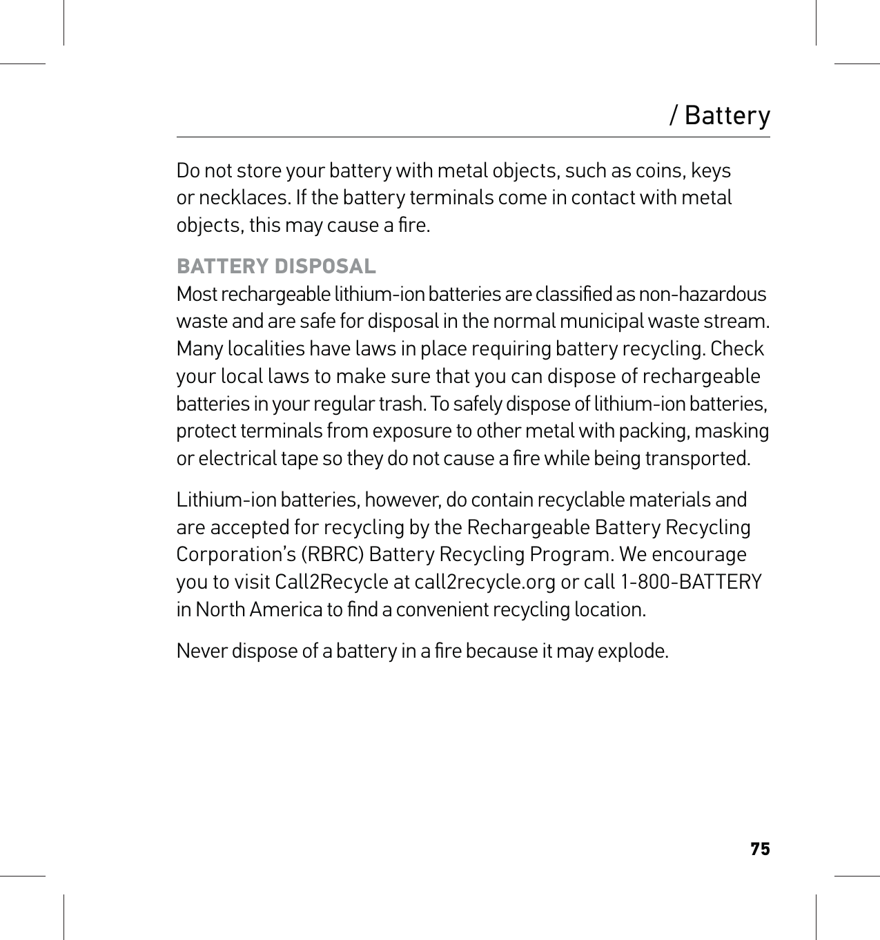 75Do not store your battery with metal objects, such as coins, keys or necklaces. If the battery terminals come in contact with metal objects, this may cause a ﬁre.BATTERY DISPOSAL Most rechargeable lithium-ion batteries are classiﬁed as non-hazardous waste and are safe for disposal in the normal municipal waste stream. Many localities have laws in place requiring battery recycling. Check your local laws to make sure that you can dispose of rechargeable batteries in your regular trash. To safely dispose of lithium-ion batteries,  protect terminals from exposure to other metal with packing, masking  or electrical tape so they do not cause a ﬁre while being transported.Lithium-ion batteries, however, do contain recyclable materials and are accepted for recycling by the Rechargeable Battery Recycling Corporation’s (RBRC) Battery Recycling Program. We encourage  you to visit Call2Recycle at call2recycle.org or call 1-800-BATTERY  in North America to ﬁnd a convenient recycling location.Never dispose of a battery in a ﬁre because it may explode./ Battery