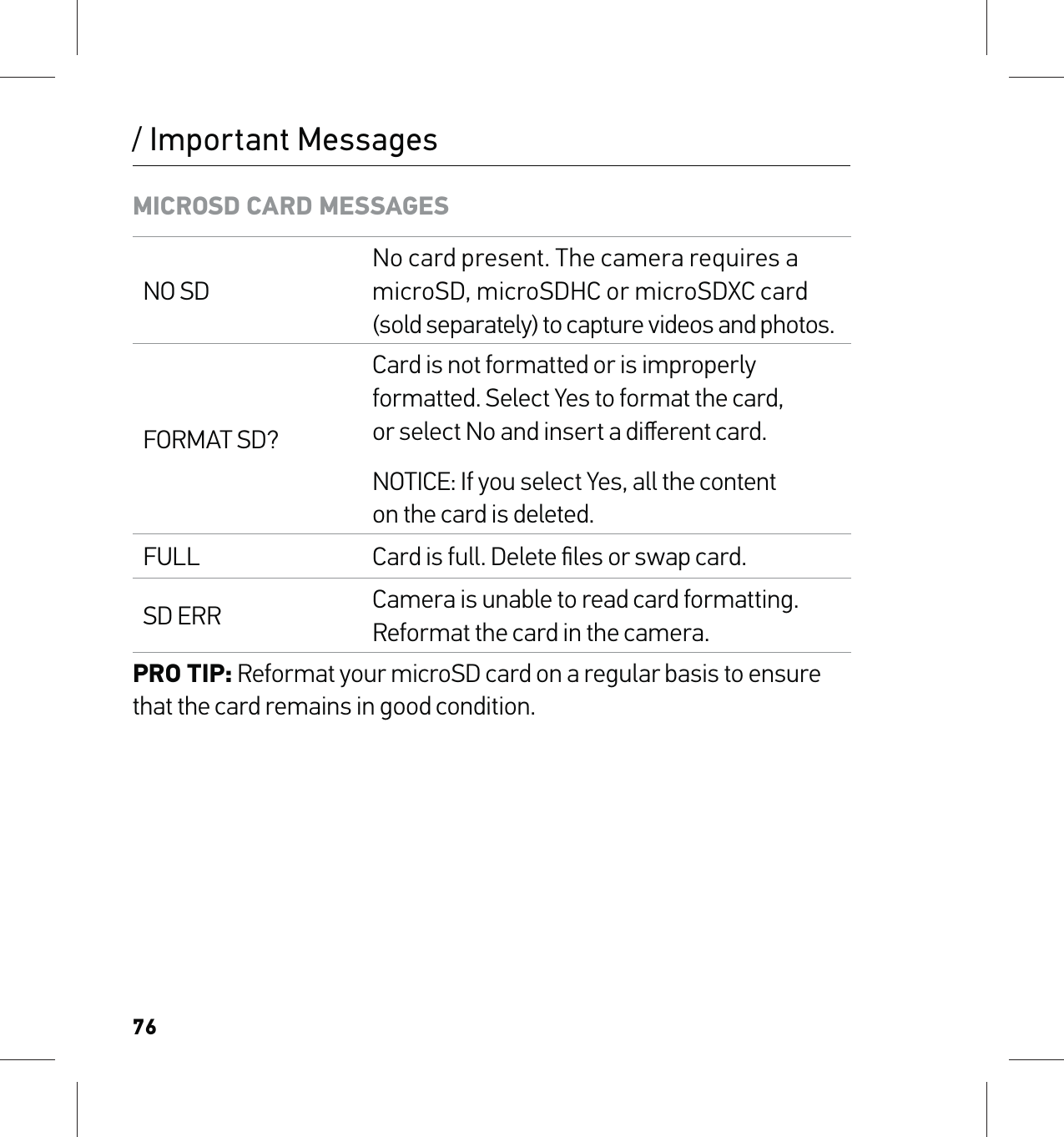 76/ Important MessagesMICROSD CARD MESSAGESNO SDNo card present. The camera requires a microSD, microSDHC or microSDXC card (sold separately) to capture videos and photos.FORMAT SD?Card is not formatted or is improperly formatted. Select Yes to format the card,  or select No and insert a diﬀerent card.NOTICE: If you select Yes, all the content on the card is deleted.FULL Card is full. Delete ﬁles or swap card.SD ERR Camera is unable to read card formatting. Reformat the card in the camera.PRO TIP: Reformat your microSD card on a regular basis to ensure that the card remains in good condition.