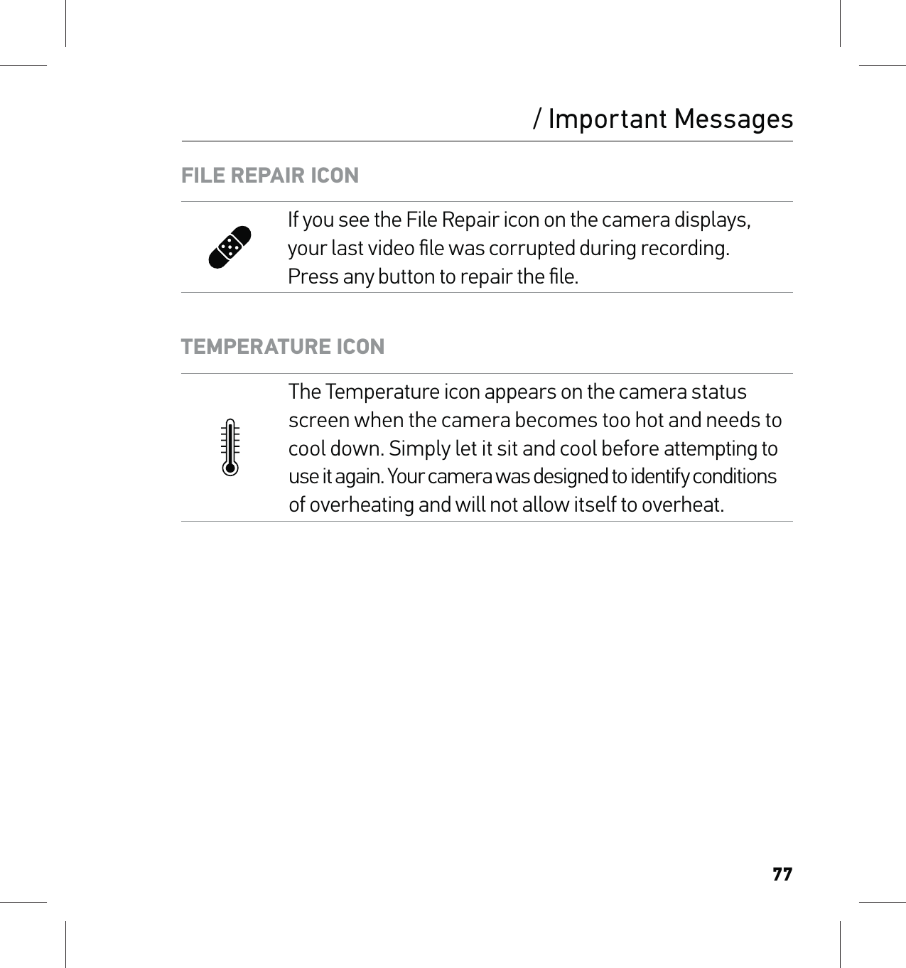 77/ Important MessagesFILE REPAIR ICONIf you see the File Repair icon on the camera displays, your last video ﬁle was corrupted during recording. Press any button to repair the ﬁle.TEMPERATURE ICONThe Temperature icon appears on the camera status screen when the camera becomes too hot and needs to  cool down. Simply let it sit and cool before attempting to  use it again. Your camera was designed to identify conditions  of overheating and will not allow itself to overheat.