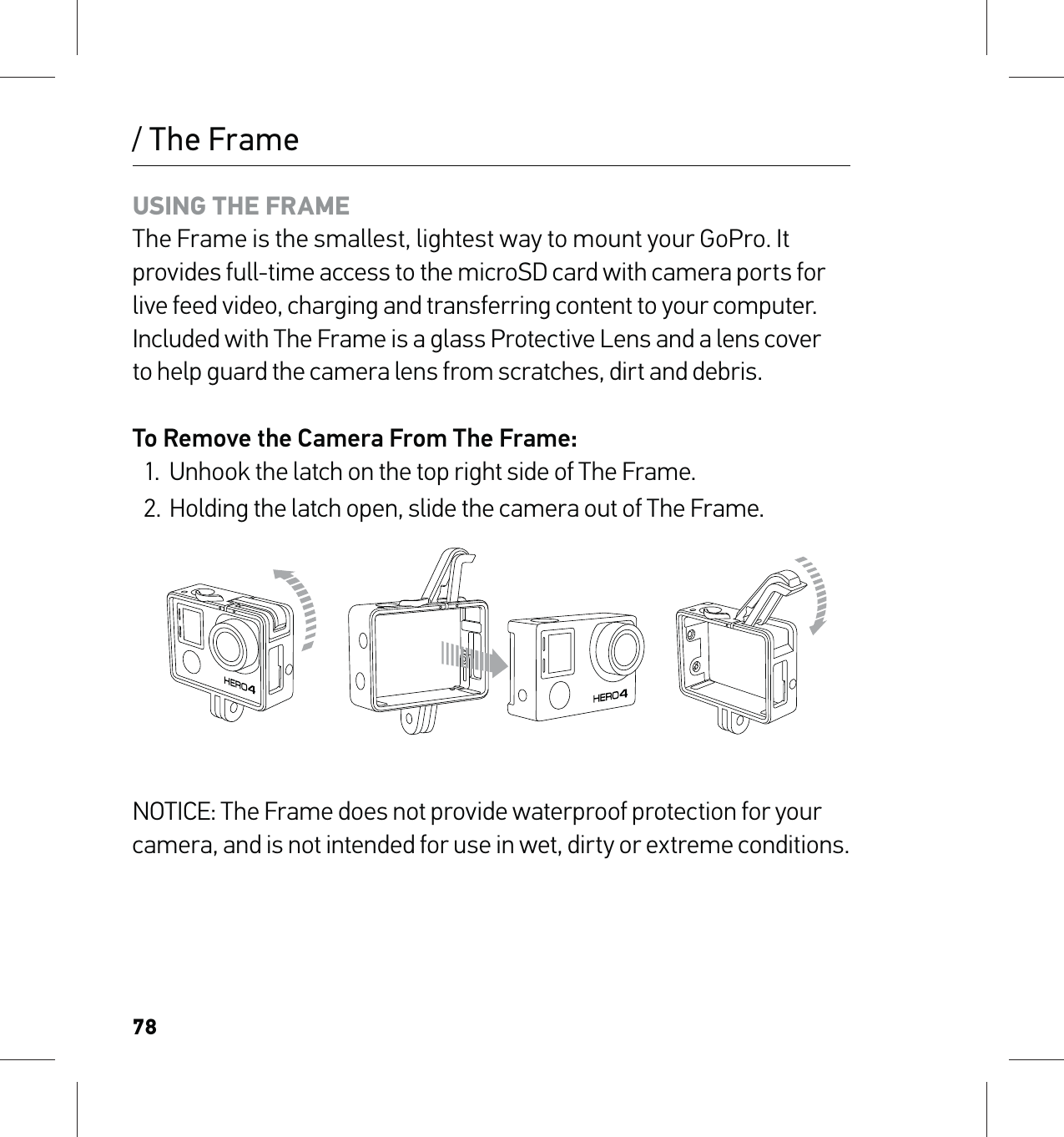 78/ The FrameUSING THE FRAME The Frame is the smallest, lightest way to mount your GoPro. It provides full-time access to the microSD card with camera ports for live feed video, charging and transferring content to your computer. Included with The Frame is a glass Protective Lens and a lens cover  to help guard the camera lens from scratches, dirt and debris.To Remove the Camera From The Frame:1.  Unhook the latch on the top right side of The Frame.2.  Holding the latch open, slide the camera out of The Frame.NOTICE: The Frame does not provide waterproof protection for your camera, and is not intended for use in wet, dirty or extreme conditions.