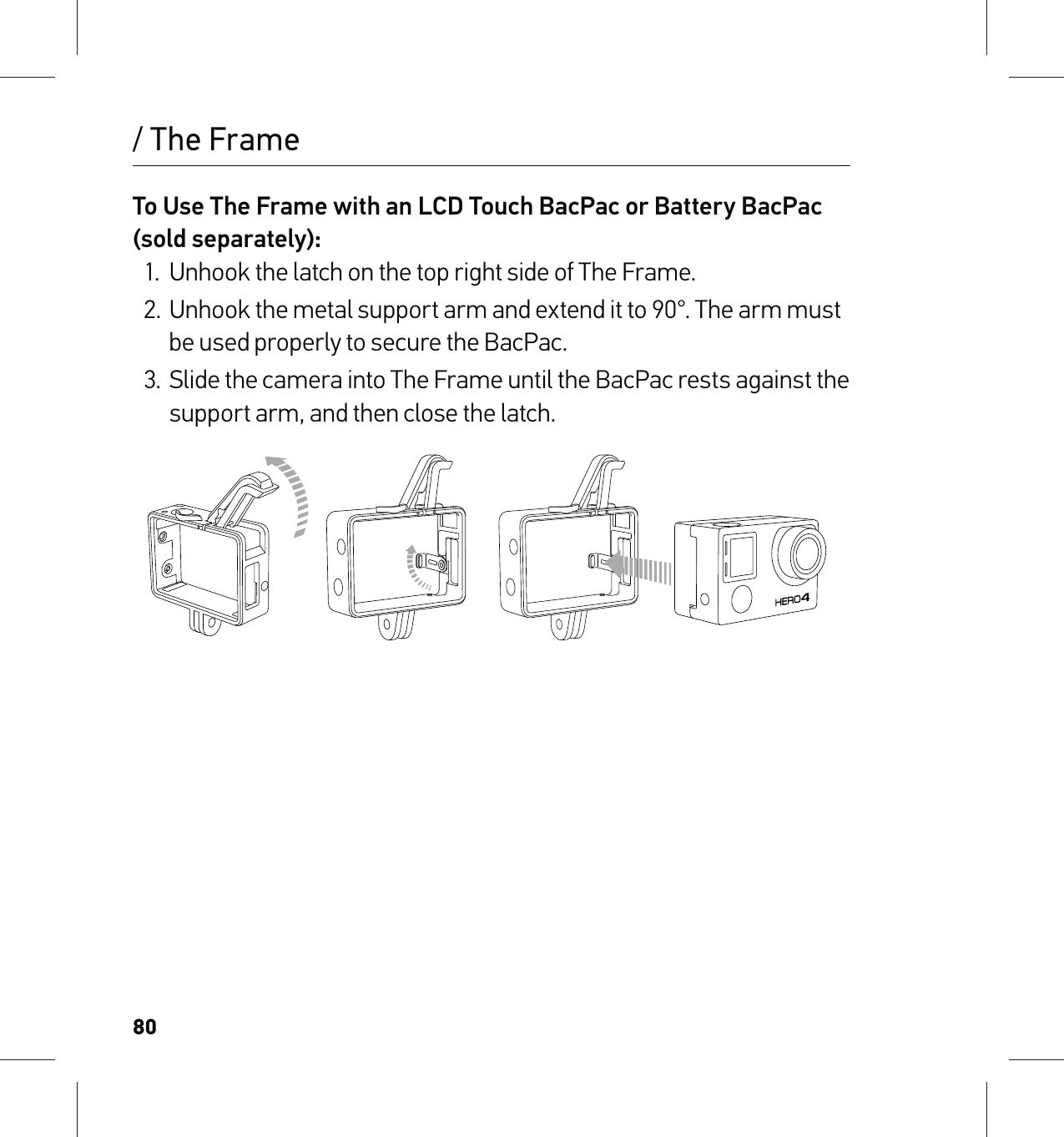 80/ The FrameTo Use The Frame with an LCD Touch BacPac or Battery BacPac (sold separately):1.  Unhook the latch on the top right side of The Frame.2.  Unhook the metal support arm and extend it to 90°. The arm must be used properly to secure the BacPac.3.  Slide the camera into The Frame until the BacPac rests against the support arm, and then close the latch.