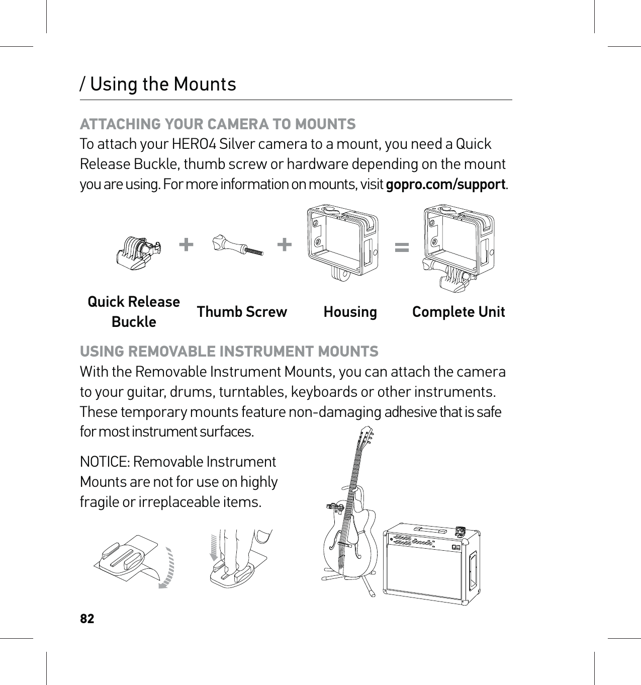 82/ Using the MountsATTACHING YOUR CAMERA TO MOUNTS To attach your HERO4 Silver camera to a mount, you need a Quick Release Buckle, thumb screw or hardware depending on the mount you are using. For more information on mounts, visit gopro.com/support.Quick Release Buckle Thumb Screw Housing Complete UnitUSING REMOVABLE INSTRUMENT MOUNTS  With the Removable Instrument Mounts, you can attach the camera to your guitar, drums, turntables, keyboards or other instruments. These temporary mounts feature non-damaging adhesive that is safe for most instrument surfaces.NOTICE: Removable Instrument  Mounts are not for use on highly  fragile or irreplaceable items. 