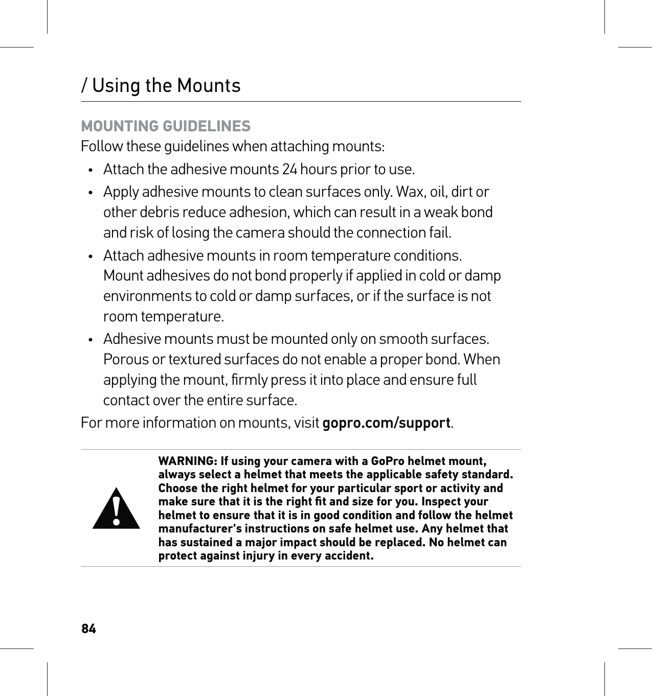 84/ Using the MountsMOUNTING GUIDELINES Follow these guidelines when attaching mounts:•  Attach the adhesive mounts 24 hours prior to use.•  Apply adhesive mounts to clean surfaces only. Wax, oil, dirt or other debris reduce adhesion, which can result in a weak bond  and risk of losing the camera should the connection fail.•  Attach adhesive mounts in room temperature conditions. Mount adhesives do not bond properly if applied in cold or damp environments to cold or damp surfaces, or if the surface is not room temperature.•  Adhesive mounts must be mounted only on smooth surfaces. Porous or textured surfaces do not enable a proper bond. When applying the mount, ﬁrmly press it into place and ensure full contact over the entire surface.For more information on mounts, visit gopro.com/support.WARNING: If using your camera with a GoPro helmet mount, always select a helmet that meets the applicable safety standard. Choose the right helmet for your particular sport or activity and make sure that it is the right ﬁt and size for you. Inspect your helmet to ensure that it is in good condition and follow the helmet manufacturer&apos;s instructions on safe helmet use. Any helmet that has sustained a major impact should be replaced. No helmet can protect against injury in every accident.