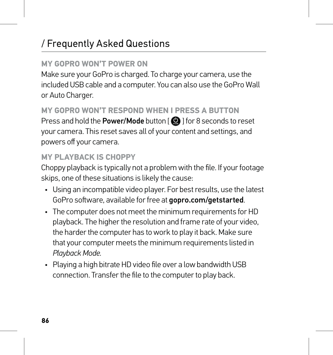 86/ Frequently Asked QuestionsMY GOPRO WON’T POWER ON Make sure your GoPro is charged. To charge your camera, use the included USB cable and a computer. You can also use the GoPro Wall or Auto Charger.MY GOPRO WON’T RESPOND WHEN I PRESS A BUTTON Press and hold the Power/Mode button [  ] for 8 seconds to reset your camera. This reset saves all of your content and settings, and powers oﬀ your camera.MY PLAYBACK IS CHOPPY Choppy playback is typically not a problem with the ﬁle. If your footage skips, one of these situations is likely the cause:•  Using an incompatible video player. For best results, use the latest GoPro soware, available for free at gopro.com/getstarted.•  The computer does not meet the minimum requirements for HD playback. The higher the resolution and frame rate of your video, the harder the computer has to work to play it back. Make sure that your computer meets the minimum requirements listed in Playback Mode.•  Playing a high bitrate HD video ﬁle over a low bandwidth USB connection. Transfer the ﬁle to the computer to play back.