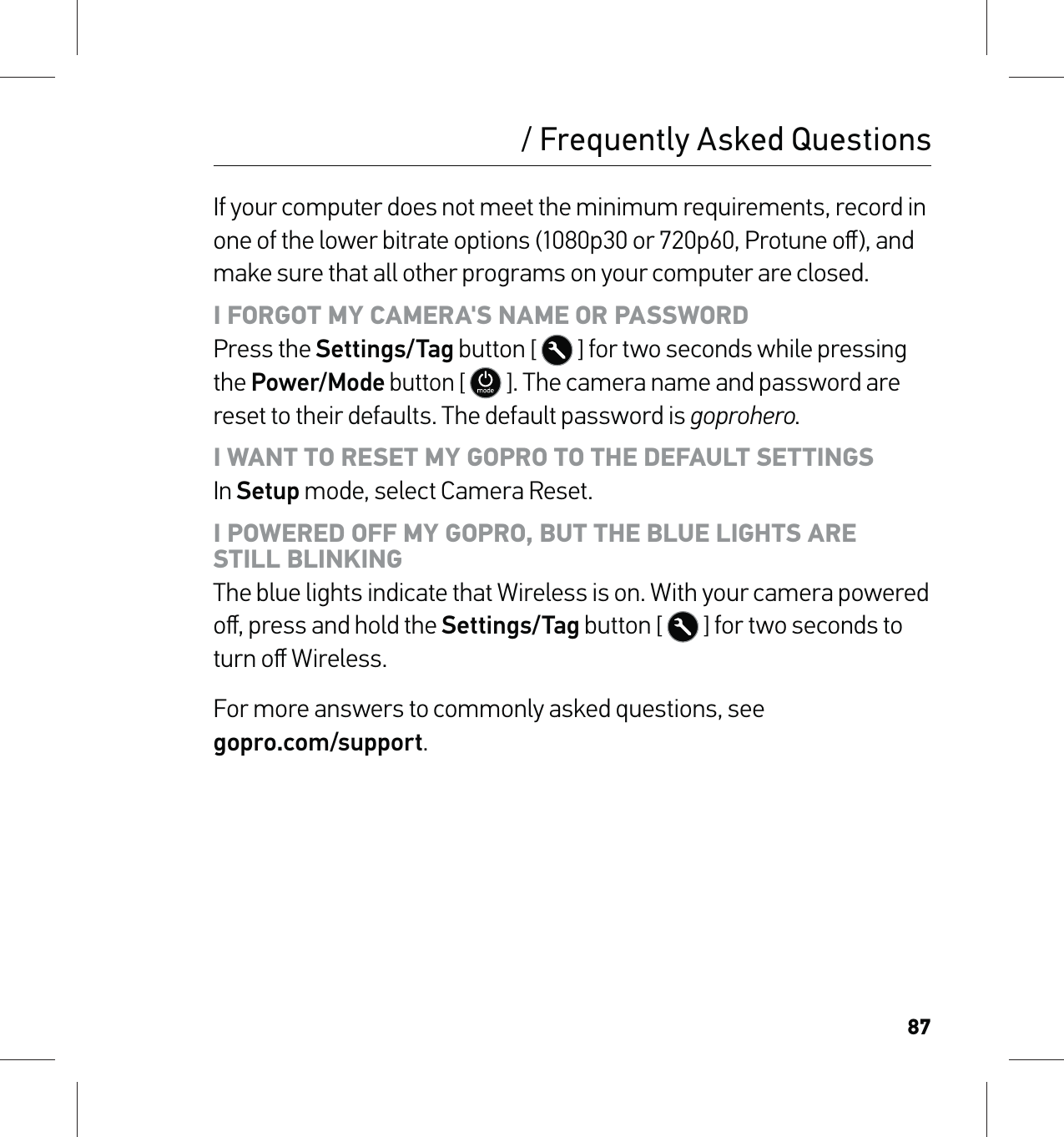 87/ Frequently Asked QuestionsIf your computer does not meet the minimum requirements, record in one of the lower bitrate options (1080p30 or 720p60, Protune oﬀ), and make sure that all other programs on your computer are closed.I FORGOT MY CAMERA&apos;S NAME OR PASSWORD Press the Settings/Tag button [  ] for two seconds while pressing the Power/Mode button [  ]. The camera name and password are reset to their defaults. The default password is goprohero.I WANT TO RESET MY GOPRO TO THE DEFAULT SETTINGS In Setup mode, select Camera Reset.I POWERED OFF MY GOPRO, BUT THE BLUE LIGHTS ARE  STILL BLINKING The blue lights indicate that Wireless is on. With your camera powered oﬀ, press and hold the Settings/Tag button [  ] for two seconds to turn oﬀ Wireless.For more answers to commonly asked questions, see  gopro.com/support.