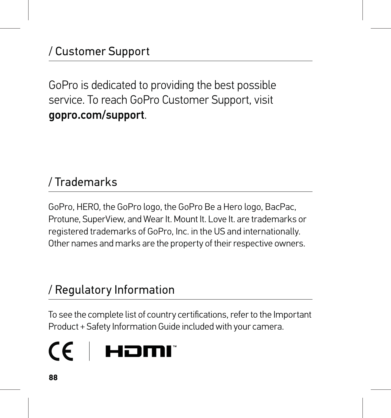 88/ Regulatory Information/ TrademarksTo see the complete list of country certiﬁcations, refer to the Important Product + Safety Information Guide included with your camera.GoPro, HERO, the GoPro logo, the GoPro Be a Hero logo, BacPac, Protune, SuperView, and Wear It. Mount It. Love It. are trademarks or registered trademarks of GoPro, Inc. in the US and internationally. Other names and marks are the property of their respective owners.GoPro is dedicated to providing the best possible service. To reach GoPro Customer Support, visit  gopro.com/support./ Customer Support