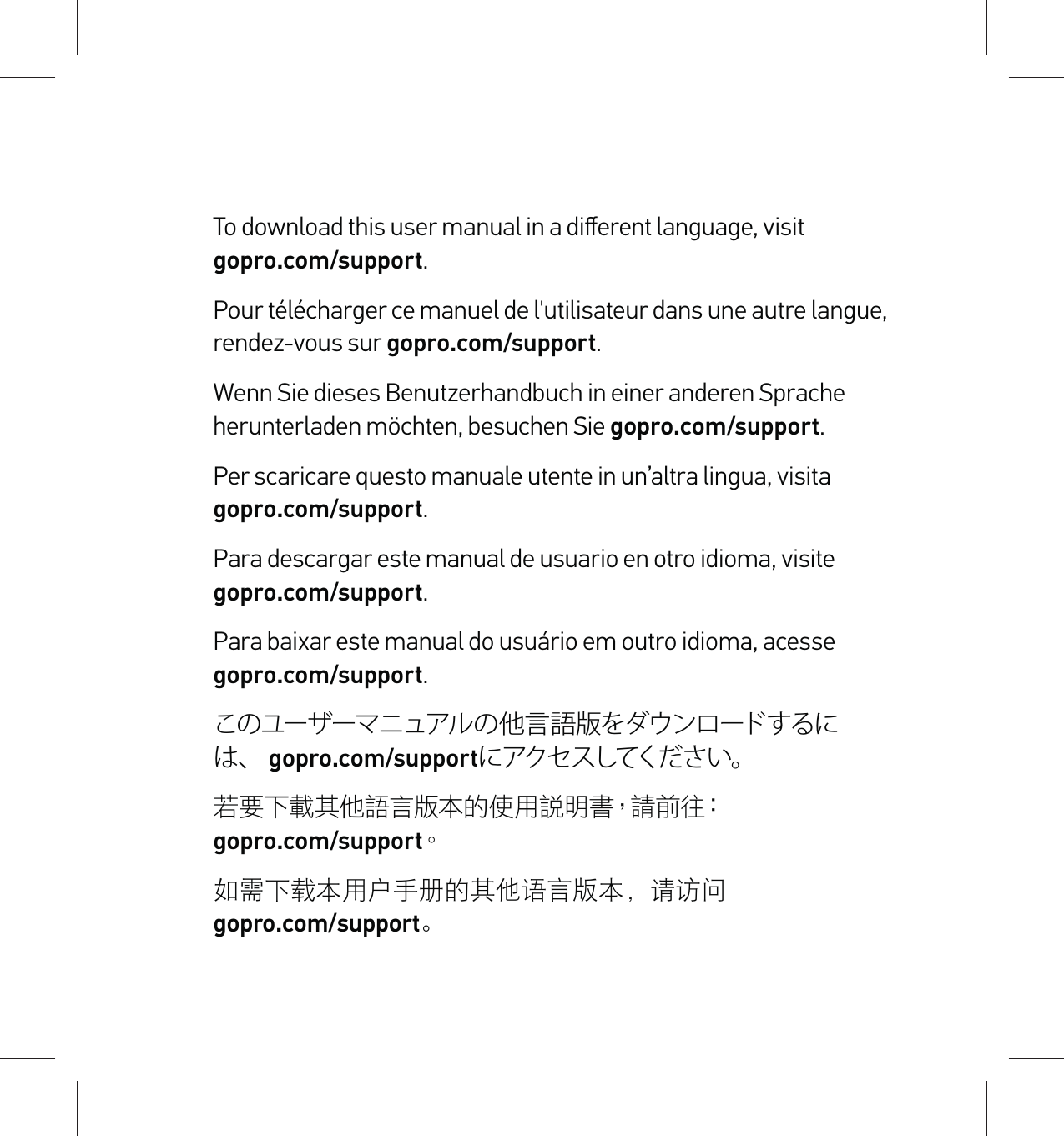 To download this user manual in a diﬀerent language, visit  gopro.com/support.Pour télécharger ce manuel de l&apos;utilisateur dans une autre langue, rendez-vous sur gopro.com/support. Wenn Sie dieses Benutzerhandbuch in einer anderen Sprache herunterladen möchten, besuchen Sie gopro.com/support. Per scaricare questo manuale utente in un’altra lingua, visita  gopro.com/support. Para descargar este manual de usuario en otro idioma, visite  gopro.com/support. Para baixar este manual do usuário em outro idioma, acesse  gopro.com/support. このユーザーマニュアルの他言語版をダウンロードするには、 gopro.com/supportにアクセスしてください。  若要下載其他語言版本的使用說明書，請前往：  gopro.com/support。 如需下载本用户手册的其他语言版本，请访问   gopro.com/support。  