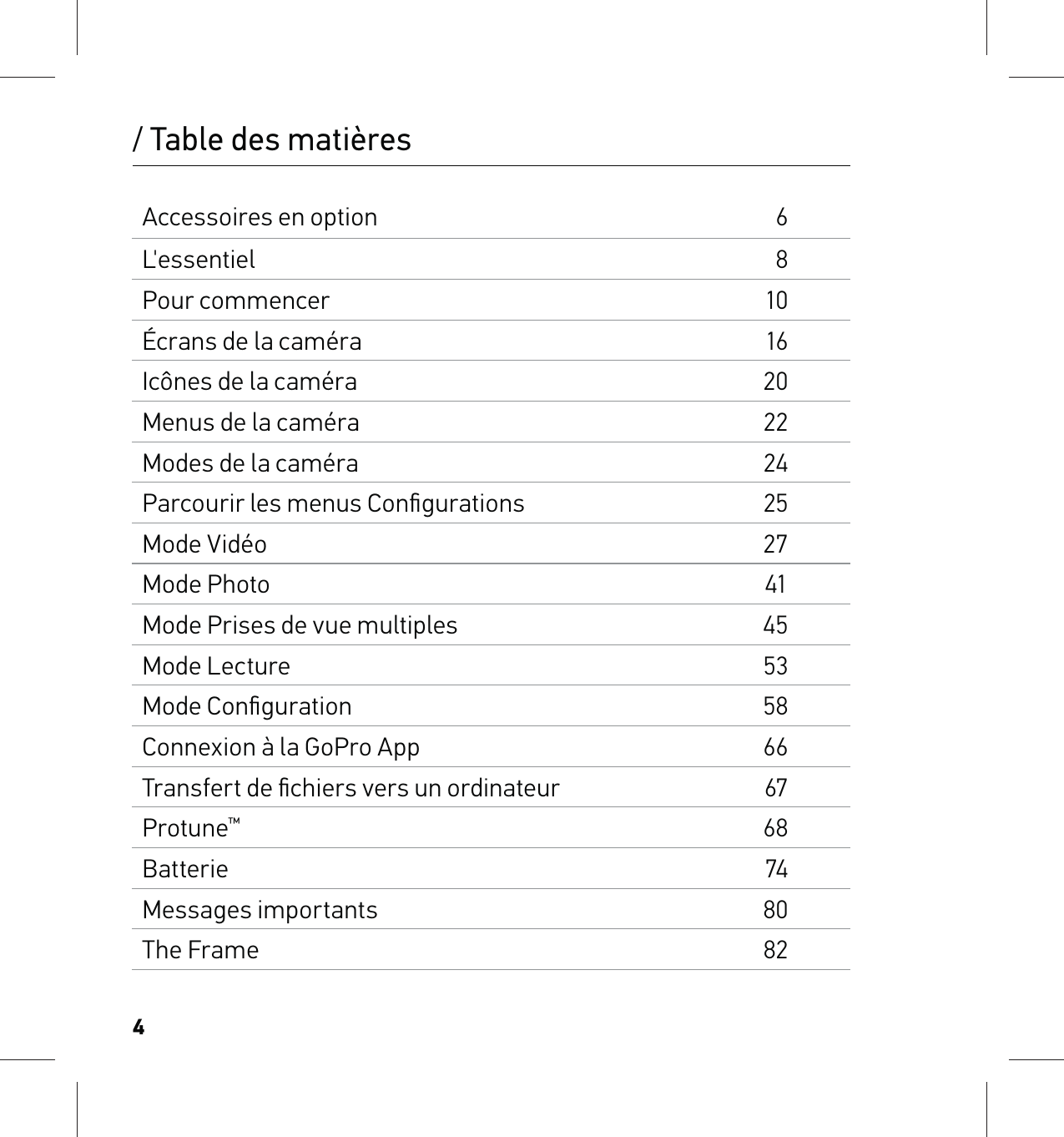 4Accessoires en option6L&apos;essentiel8Pour commencer10Écrans de la caméra16Icônes de la caméra20Menus de la caméra22Modes de la caméra24Parcourir les menus Conﬁgurations25Mode Vidéo27Mode Photo41Mode Prises de vue multiples45Mode Lecture53Mode Conﬁguration58Connexion à la GoPro App66Transfert de ﬁchiers vers un ordinateur67Protune™68Batterie74Messages importants80The Frame82/ Table des matières