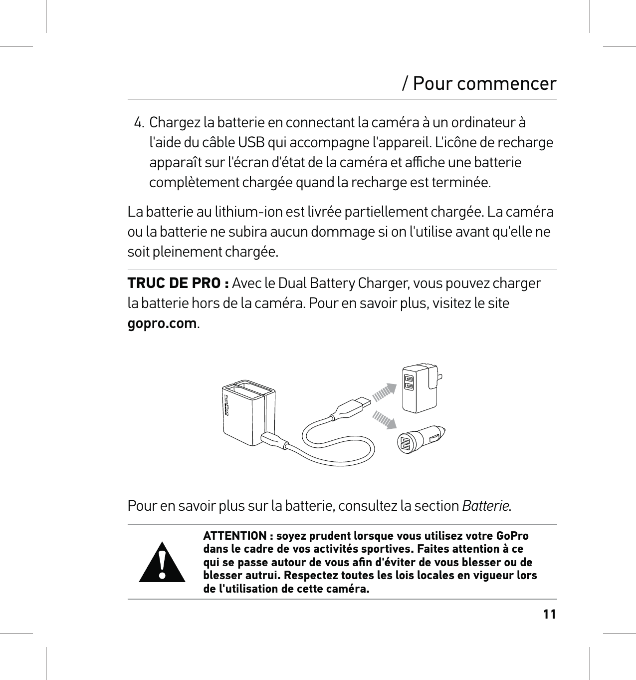 114. Chargez la batterie en connectant la caméra à un ordinateur à l&apos;aide du câble USB qui accompagne l&apos;appareil. L&apos;icône de recharge apparaît sur l&apos;écran d&apos;état de la caméra et aﬃche une batterie complètement chargée quand la recharge est terminée.La batterie au lithium-ion est livrée partiellement chargée. La caméra ou la batterie ne subira aucun dommage si on l&apos;utilise avant qu&apos;elle ne soit pleinement chargée.TRUC DE PRO : Avec le Dual Battery Charger, vous pouvez charger la batterie hors de la caméra. Pour en savoir plus, visitez le site  gopro.com.Pour en savoir plus sur la batterie, consultez la section Batterie. ATTENTION : soyez prudent lorsque vous utilisez votre GoPro dans le cadre de vos activités sportives. Faites attention à ce qui se passe autour de vous aﬁn d&apos;éviter de vous blesser ou de blesser autrui. Respectez toutes les lois locales en vigueur lors de l&apos;utilisation de cette caméra./ Pour commencer