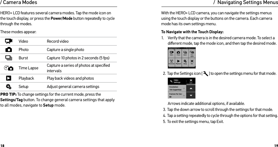 18 19HERO+ LCD features several camera modes. Tap the mode icon on the touch display, or press the Power/Mode button repeatedly to cycle through the modes. These modes appear:Video Record videoPhoto Capture a single photoBurst Capture 10 photos in 2 seconds (5 fps)Time Lapse Capture a series of photos at speciﬁed intervalsPlayback Play back videos and photosSetup Adjust general camera settingsPRO TIP: To change settings for the current mode, press the Settings/Tag button. To change general camera settings that apply to all modes, navigate to Setup mode./ Camera ModesWith the HERO+ LCD camera, you can navigate the settings menus using the touch display or the buttons on the camera. Each camera mode has its own settings menu.To Navigate with the Touch Display:1.  Verify that the camera is in the desired camera mode. To select a diﬀerent mode, tap the mode icon, and then tap the desired mode.2.  Tap the Settings icon [  ] to open the settings menu for that mode.Arrows indicate additional options, if available.3.  Tap the down arrow to scroll through the settings for that mode.4.  Tap a setting repeatedly to cycle through the options for that setting.5.  To exit the settings menu, tap Exit./  Navigating Settings Menus