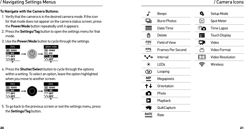 20 21/ Navigating Settings Menus / Camera IconsBeepsBurst PhotosDate/TimeDeleteField of ViewFrames Per SecondIntervalLEDsLoopingMegapixelsOrientationPhotoPlaybackQuikCaptureRateSetup ModeSpot MeterTime LapseTouch DisplayVideoVideo FormatVideo ResolutionWirelessTo Navigate with the Camera Buttons:1.  Verify that the camera is in the desired camera mode. If the icon for that mode does not appear on the camera status screen, press the Power/Mode button repeatedly until it appears.2.  Press the Settings/Tag button to open the settings menu for that mode.3.  Use the Power/Mode button to cycle through the settings.     4.  Press the Shutter/Select button to cycle through the options within a setting. To select an option, leave the option highlighted when you move to another screen.     5.  To go back to the previous screen or exit the settings menu, press the Settings/Tag button.