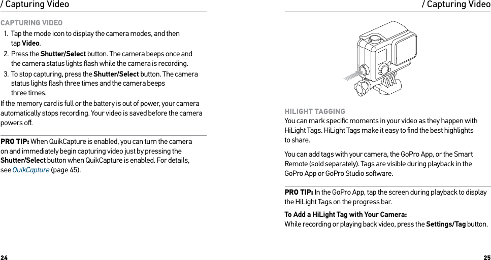 24 25/ Capturing VideoCAPTURING VIDEO1.  Tap the mode icon to display the camera modes, and then  tap Video.2.  Press the Shutter/Select button. The camera beeps once and  the camera status lights ﬂash while the camera is recording.3.  To stop capturing, press the Shutter/Select button. The camera status lights ﬂash three times and the camera beeps  three times.If the memory card is full or the battery is out of power, your camera automatically stops recording. Your video is saved before the camera powers oﬀ.PRO TIP: When QuikCapture is enabled, you can turn the camera  on and immediately begin capturing video just by pressing the Shutter/Select button when QuikCapture is enabled. For details,  see QuikCapture (page 45)./ Capturing VideoHILIGHT TAGGING You can mark speciﬁc moments in your video as they happen with HiLight Tags. HiLight Tags make it easy to ﬁnd the best highlights  to share.You can add tags with your camera, the GoPro App, or the Smart Remote (sold separately). Tags are visible during playback in the GoPro App or GoPro Studio soware.PRO TIP: In the GoPro App, tap the screen during playback to display the HiLight Tags on the progress bar.To Add a HiLight Tag with Your Camera: While recording or playing back video, press the Settings/Tag button.