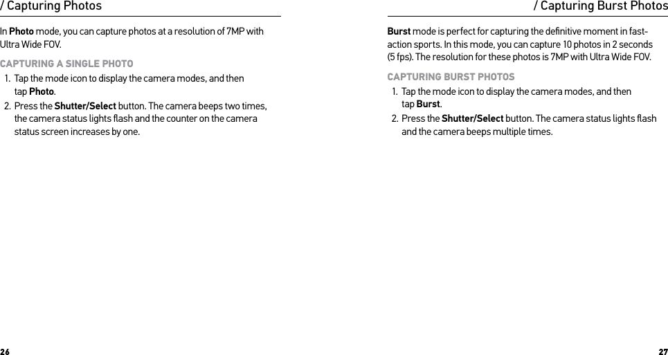 26 27/ Capturing PhotosIn Photo mode, you can capture photos at a resolution of 7MP with Ultra Wide FOV. CAPTURING A SINGLE PHOTO1.  Tap the mode icon to display the camera modes, and then  tap Photo.2.  Press the Shutter/Select button. The camera beeps two times, the camera status lights ﬂash and the counter on the camera status screen increases by one.Burst mode is perfect for capturing the deﬁnitive moment in fast-action sports. In this mode, you can capture 10 photos in 2 seconds  (5 fps). The resolution for these photos is 7MP with Ultra Wide FOV. CAPTURING BURST PHOTOS1.  Tap the mode icon to display the camera modes, and then  tap Burst.2.  Press the Shutter/Select button. The camera status lights ﬂash and the camera beeps multiple times./ Capturing Burst Photos
