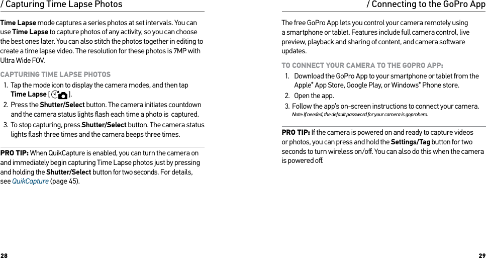 28 29Time Lapse mode captures a series photos at set intervals. You can use Time Lapse to capture photos of any activity, so you can choose the best ones later. You can also stitch the photos together in editing to create a time lapse video. The resolution for these photos is 7MP with Ultra Wide FOV.CAPTURING TIME LAPSE PHOTOS1.  Tap the mode icon to display the camera modes, and then tap Time Lapse [  ].2.  Press the Shutter/Select button. The camera initiates countdown and the camera status lights ﬂash each time a photo is  captured.3.  To stop capturing, press Shutter/Select button. The camera status lights ﬂash three times and the camera beeps three times.PRO TIP: When QuikCapture is enabled, you can turn the camera on and immediately begin capturing Time Lapse photos just by pressing and holding the Shutter/Select button for two seconds. For details, see QuikCapture (page 45)./ Capturing Time Lapse Photos / Connecting to the GoPro AppThe free GoPro App lets you control your camera remotely using a smartphone or tablet. Features include full camera control, live preview, playback and sharing of content, and camera soware updates.TO CONNECT YOUR CAMERA TO THE GOPRO APP:1.  Download the GoPro App to your smartphone or tablet from the Apple® App Store, Google Play, or Windows® Phone store.2.  Open the app.3.  Follow the app’s on-screen instructions to connect your camera. Note: If needed, the default password for your camera is goprohero.PRO TIP: If the camera is powered on and ready to capture videos or photos, you can press and hold the Settings/Tag button for two seconds to turn wireless on/oﬀ. You can also do this when the camera is powered oﬀ.