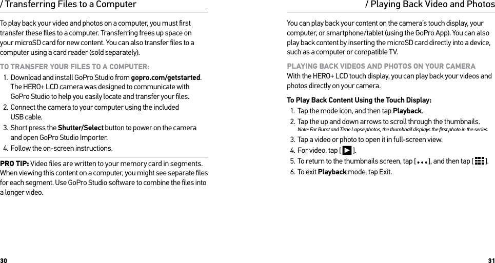 30 31To play back your video and photos on a computer, you must ﬁrst transfer these ﬁles to a computer. Transferring frees up space on your microSD card for new content. You can also transfer ﬁles to a computer using a card reader (sold separately).TO TRANSFER YOUR FILES TO A COMPUTER:1.  Download and install GoPro Studio from gopro.com/getstarted. The HERO+ LCD camera was designed to communicate with GoPro Studio to help you easily locate and transfer your ﬁles.2.  Connect the camera to your computer using the included  USB cable.3.  Short press the Shutter/Select button to power on the camera and open GoPro Studio Importer. 4.  Follow the on-screen instructions.PRO TIP: Video ﬁles are written to your memory card in segments. When viewing this content on a computer, you might see separate ﬁles for each segment. Use GoPro Studio soware to combine the ﬁles into a longer video./ Transferring Files to a Computer / Playing Back Video and PhotosYou can play back your content on the camera’s touch display, your computer, or smartphone/tablet (using the GoPro App). You can also play back content by inserting the microSD card directly into a device, such as a computer or compatible TV.PLAYING BACK VIDEOS AND PHOTOS ON YOUR CAMERA With the HERO+ LCD touch display, you can play back your videos and photos directly on your camera.To Play Back Content Using the Touch Display:1.  Tap the mode icon, and then tap Playback.2.  Tap the up and down arrows to scroll through the thumbnails. Note: For Burst and Time Lapse photos, the thumbnail displays the ﬁrst photo in the series.3.  Tap a video or photo to open it in full-screen view.4.  For video, tap [   ].5.  To return to the thumbnails screen, tap [   ], and then tap [   ].6.  To exit Playback mode, tap Exit.