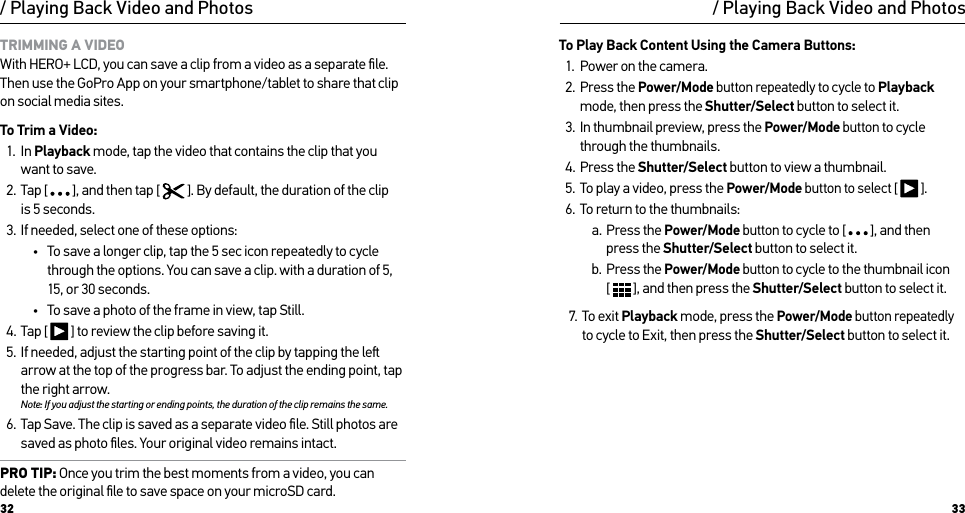 32 33/ Playing Back Video and PhotosTRIMMING A VIDEO With HERO+ LCD, you can save a clip from a video as a separate ﬁle. Then use the GoPro App on your smartphone/tablet to share that clip on social media sites.To Trim a Video:1.  In Playback mode, tap the video that contains the clip that you want to save.2.  Tap [  ], and then tap [   ]. By default, the duration of the clip is 5 seconds.3.  If needed, select one of these options:•  To save a longer clip, tap the 5 sec icon repeatedly to cycle through the options. You can save a clip. with a duration of 5, 15, or 30 seconds. •  To save a photo of the frame in view, tap Still.4.  Tap [   ] to review the clip before saving it.5.  If needed, adjust the starting point of the clip by tapping the le arrow at the top of the progress bar. To adjust the ending point, tap the right arrow.Note: If you adjust the starting or ending points, the duration of the clip remains the same.6.  Tap Save. The clip is saved as a separate video ﬁle. Still photos are saved as photo ﬁles. Your original video remains intact. PRO TIP: Once you trim the best moments from a video, you can delete the original ﬁle to save space on your microSD card./ Playing Back Video and PhotosTo Play Back Content Using the Camera Buttons:1.  Power on the camera.2.  Press the Power/Mode button repeatedly to cycle to Playback mode, then press the Shutter/Select button to select it.3.  In thumbnail preview, press the Power/Mode button to cycle through the thumbnails. 4.  Press the Shutter/Select button to view a thumbnail.5.  To play a video, press the Power/Mode button to select [   ].6.  To return to the thumbnails:a.  Press the Power/Mode button to cycle to [   ], and then press the Shutter/Select button to select it.b.  Press the Power/Mode button to cycle to the thumbnail icon  [   ], and then press the Shutter/Select button to select it.7.  To exit Playback mode, press the Power/Mode button repeatedly to cycle to Exit, then press the Shutter/Select button to select it.